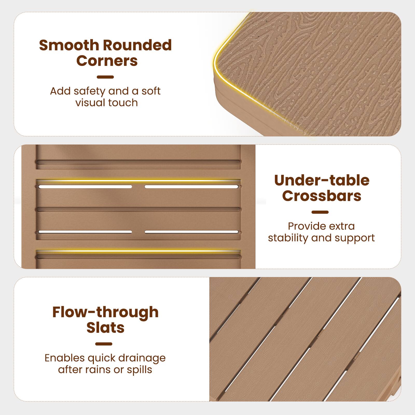Smooth Rounded Corners  
Add safety and a soft visual touch  

Under-table Crossbars  
Provide extra stability and support  

Flow-through Slats  
Enables quick drainage after rains or spills