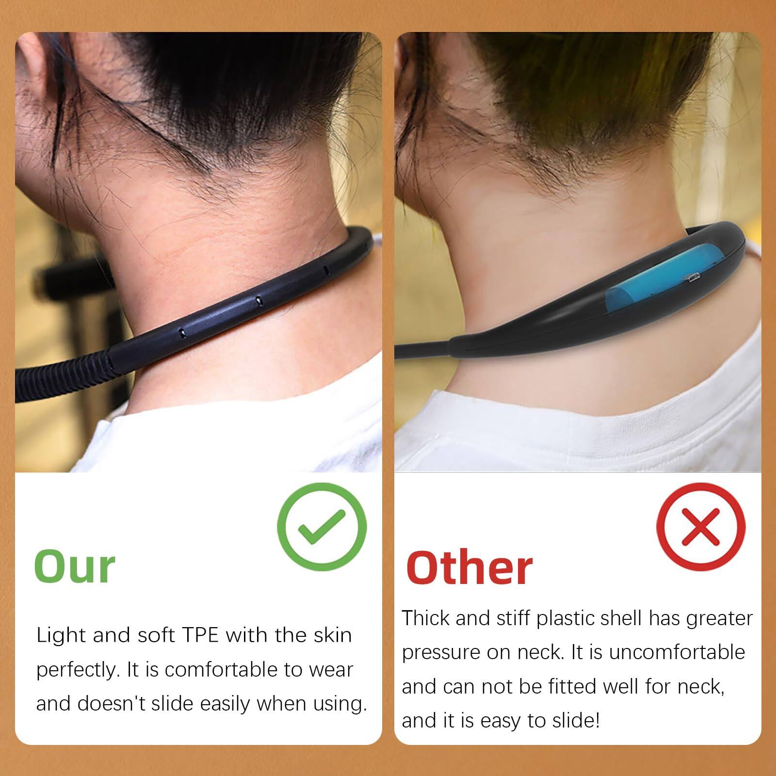 **Our**  
Light and soft TPE with the skin perfectly. It is comfortable to wear and doesn't slide easily when using.

**Other**  
Thick and stiff plastic shell has greater pressure on neck. It is uncomfortable and can not be fitted well for neck, and it is easy to slide!