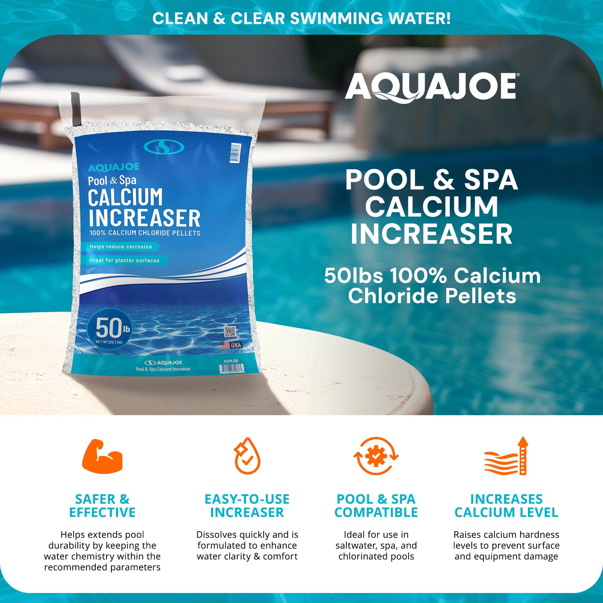 CLEAN & CLEAR SWIMMING WATER!

AQUAJOE

Pool & Spa CALCIUM INCREASER  
100% CALCIUM CHLORIDE PELLETS  
Helps reduce corrosion  
Great for plaster surfaces

50 lbs  
NET WT 22.7 kg

AQUAJOE Pool & Spa Calcium Increaser

50lbs 100% Calcium Chloride Pellets

SAFER & EFFECTIVE  
Helps extend pool durability by keeping the water chemistry within the recommended parameters

EASY-TO-USE INCREASER  
Dissolves quickly and is formulated to enhance water clarity & comfort

POOL & SPA COMPATIBLE  
Ideal for use in saltwater, spa, and chlorinated pools

INCREASES CALCIUM LEVEL  
Raises calcium hardness levels to prevent surface and equipment damage
