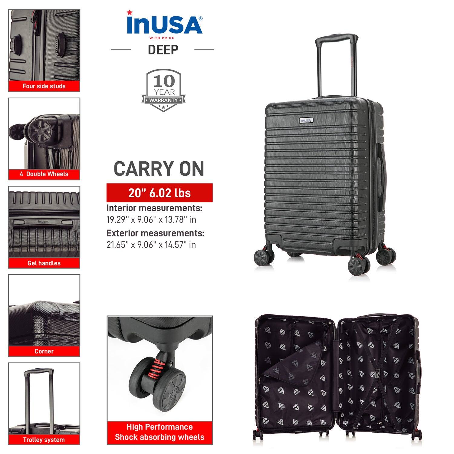 InUSA with Pride  
DEEP  

10 Year Warranty  

CARRY ON  
20" 6.02 lbs  

Interior measurements:  
19.29" x 9.06" x 13.78" in  

Exterior measurements:  
21.65" x 9.06" x 14.57" in  

Features:  
- Four side studs  
- 4 Double Wheels  
- Gel handles  
- Corner  
- Trolley system  
- High Performance Shock absorbing wheels