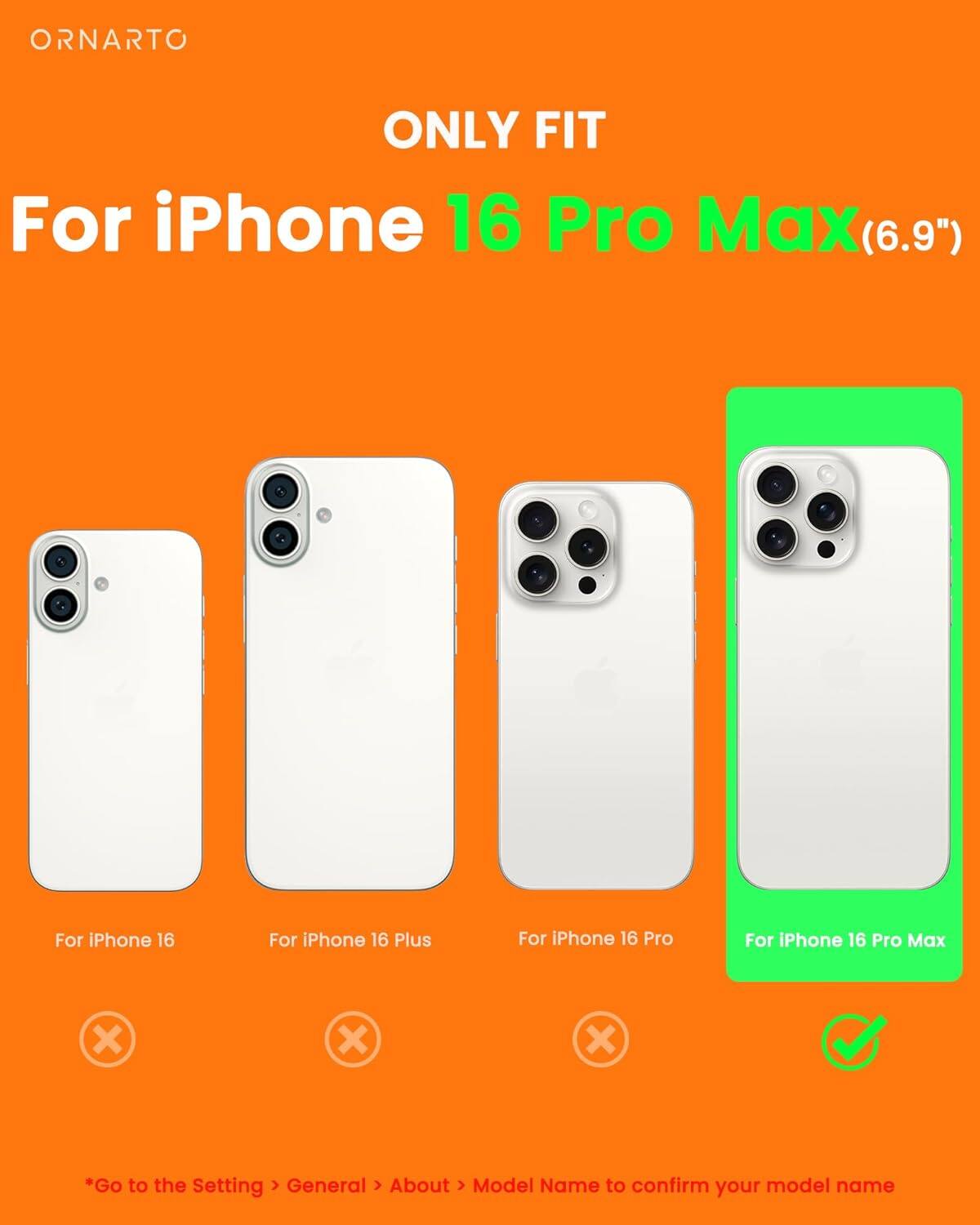 ORNARTO ONLY FIT For iPhone 16 Pro Max(6.9") For iPhone 16 Pro Max (6.9") For iPhone 16 For iPhone 16 Plus For iPhone 16 Pro *Go to the Setting > General > About > Model Name to confirm your model name