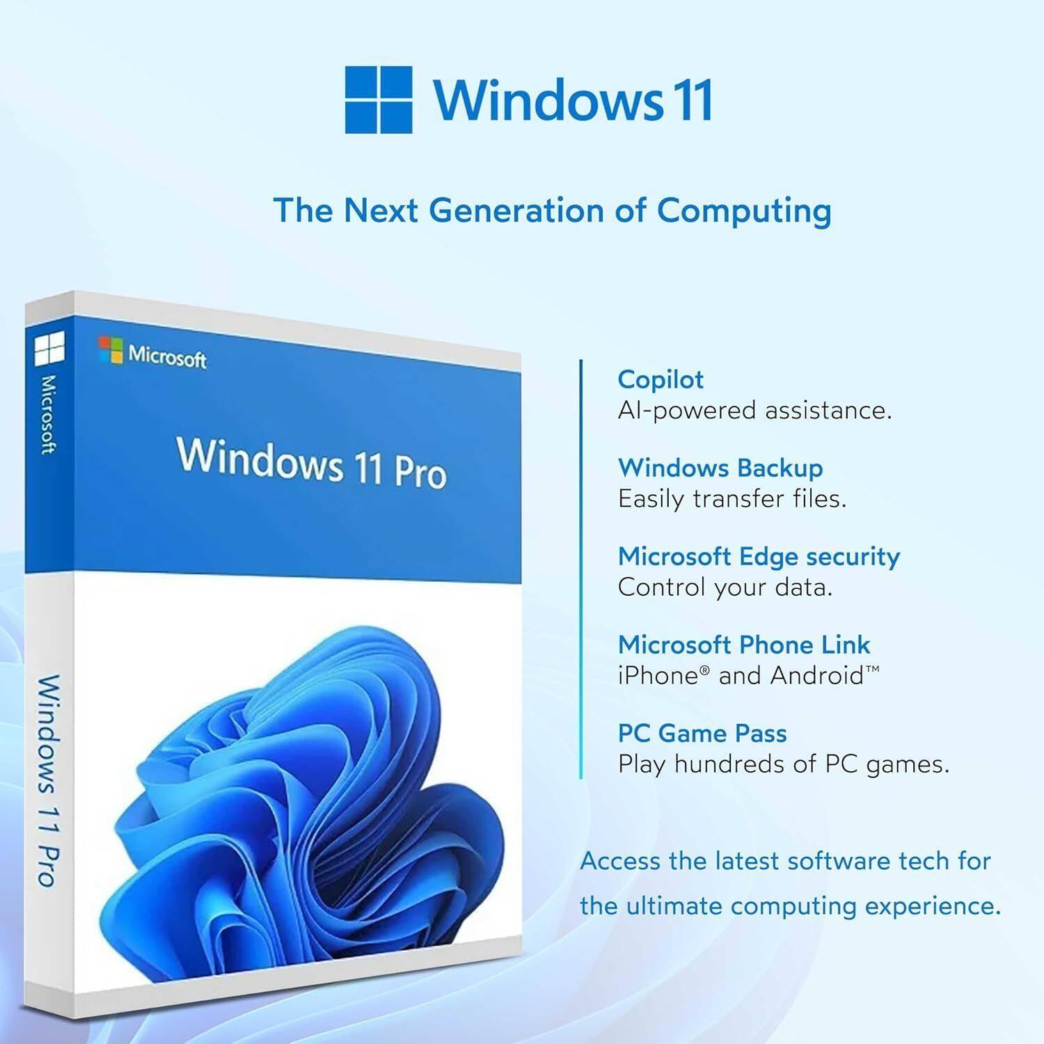 Windows 11  
The Next Generation of Computing

Microsoft Windows 11 Pro

- Copilot  
  AI-powered assistance.

- Windows Backup  
  Easily transfer files.

- Microsoft Edge security  
  Control your data.

- Microsoft Phone Link  
  iPhone® and Android™

- PC Game Pass  
  Play hundreds of PC games.

Access the latest software tech for the ultimate computing experience.