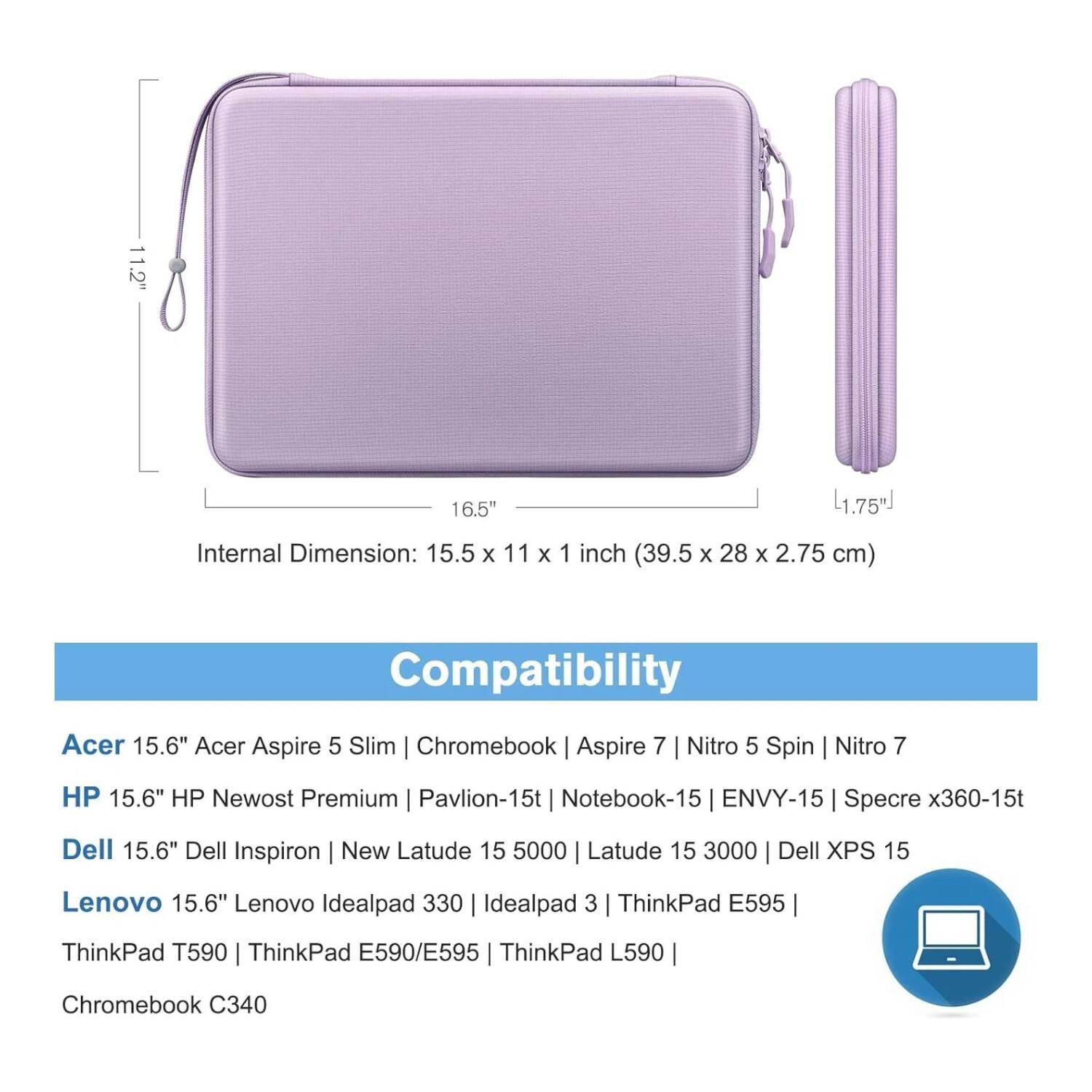 **Dimensions:**
- 11.2" x 16.5" x 1.75"
- Internal Dimension: 15.5 x 11 x 1 inch (39.5 x 28 x 2.75 cm)

**Compatibility:**
- Acer 15.6" Acer Aspire 5 Slim | Chromebook | Aspire 7 | Nitro 5 Spin | Nitro 7
- HP 15.6" HP Newost Premium | Pavilion-15t | Notebook-15 | ENVY-15 | Specre x360-15t
- Dell 15.6" Dell Inspiron | New Latude 15 5000 | Latude 15 3000 | Dell XPS 15
- Lenovo 15.6" Lenovo Idealpad 330 | Idealpad 3 | ThinkPad E595 | ThinkPad T590 | ThinkPad E590/E595 | ThinkPad L590 | Chromebook C340