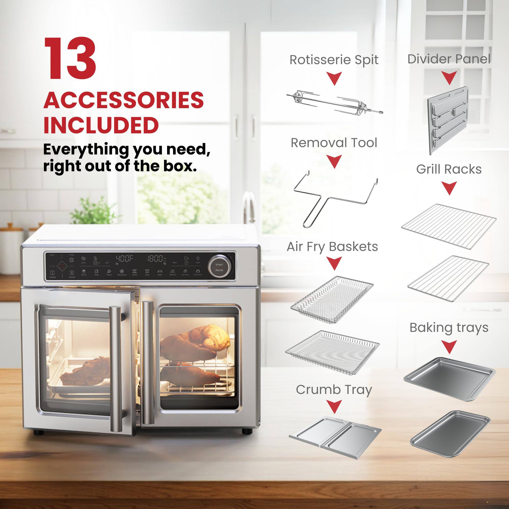 13 ACCESSORIES INCLUDED  
Everything you need, right out of the box.  
- Rotisserie Spit  
- Removal Tool  
- Divider Panel  
- Grill Racks  
- Air Fry Baskets  
- Baking trays  
- Crumb Tray