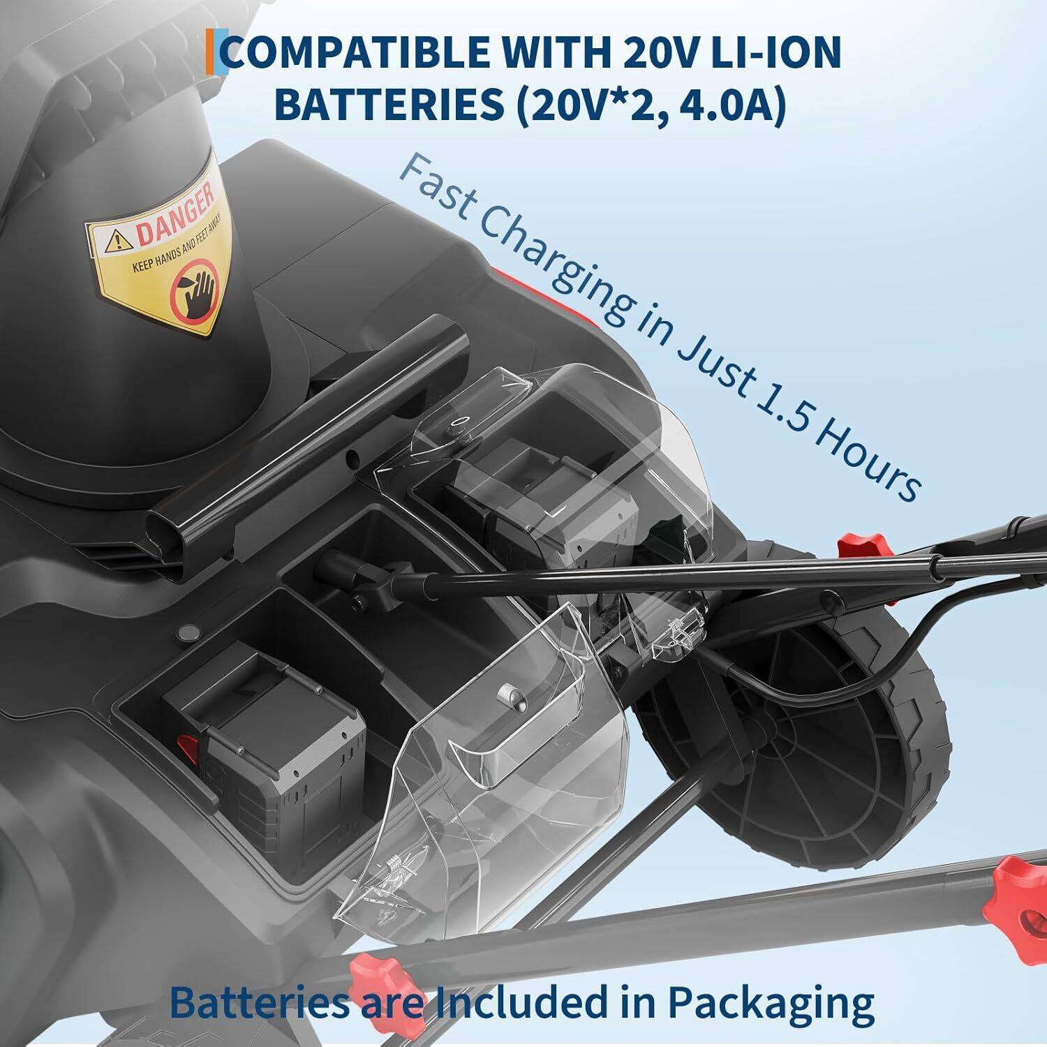 COMPATIBLE WITH 20V LI-ION BATTERIES (20V*2, 4.0A)

Fast Charging in Just 1.5 Hours

Batteries are Included in Packaging

DANGER
KEEP HANDS AND FEET AWAY
