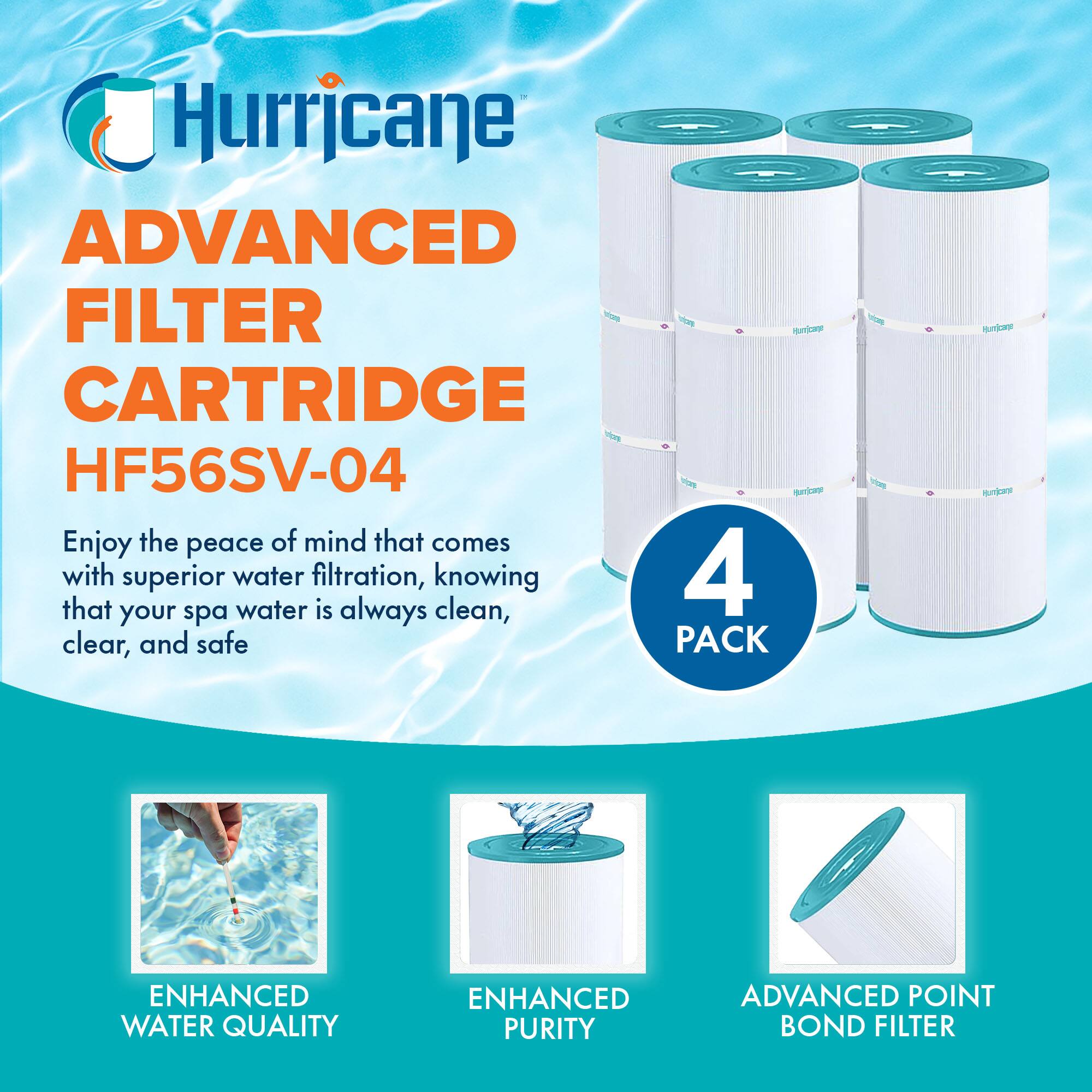 Hurricane  
ADVANCED FILTER CARTRIDGE  
HF56SV-04  

Enjoy the peace of mind that comes with superior water filtration, knowing that your spa water is always clean, clear, and safe  

4 PACK  

ENHANCED WATER QUALITY  
ENHANCED PURITY  
ADVANCED POINT BOND FILTER