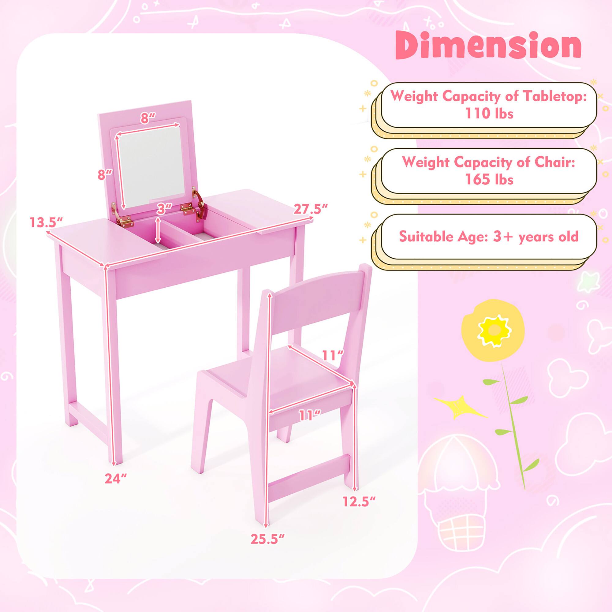 Dimension  
Weight Capacity of Tabletop: 110 lbs  
Weight Capacity of Chair: 165 lbs  
Suitable Age: 3+ years old  

Tabletop:  
- Length: 27.5"  
- Width: 13.5"  
- Height: 8"  
- Mirror Size: 8" x 3"  

Chair:  
- Seat Height: 11"  
- Seat Depth: 11"  
- Back Height: 12.5"  
- Overall Height: 25.5"  
- Width: 24"