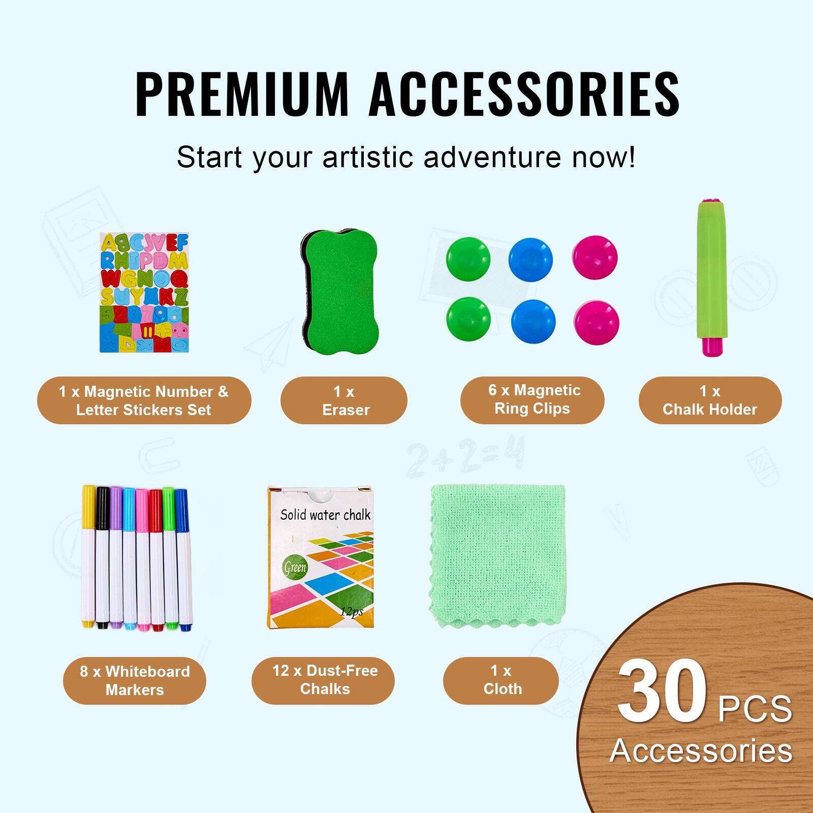 PREMIUM ACCESSORIES  
Start your artistic adventure now!  

1 x Magnetic Number & Letter Stickers Set  
1 x Eraser  
6 x Magnetic Ring Clips  
1 x Chalk Holder  
8 x Whiteboard Markers  
12 x Dust-Free Chalks  
1 x Cloth  

30 PCS Accessories