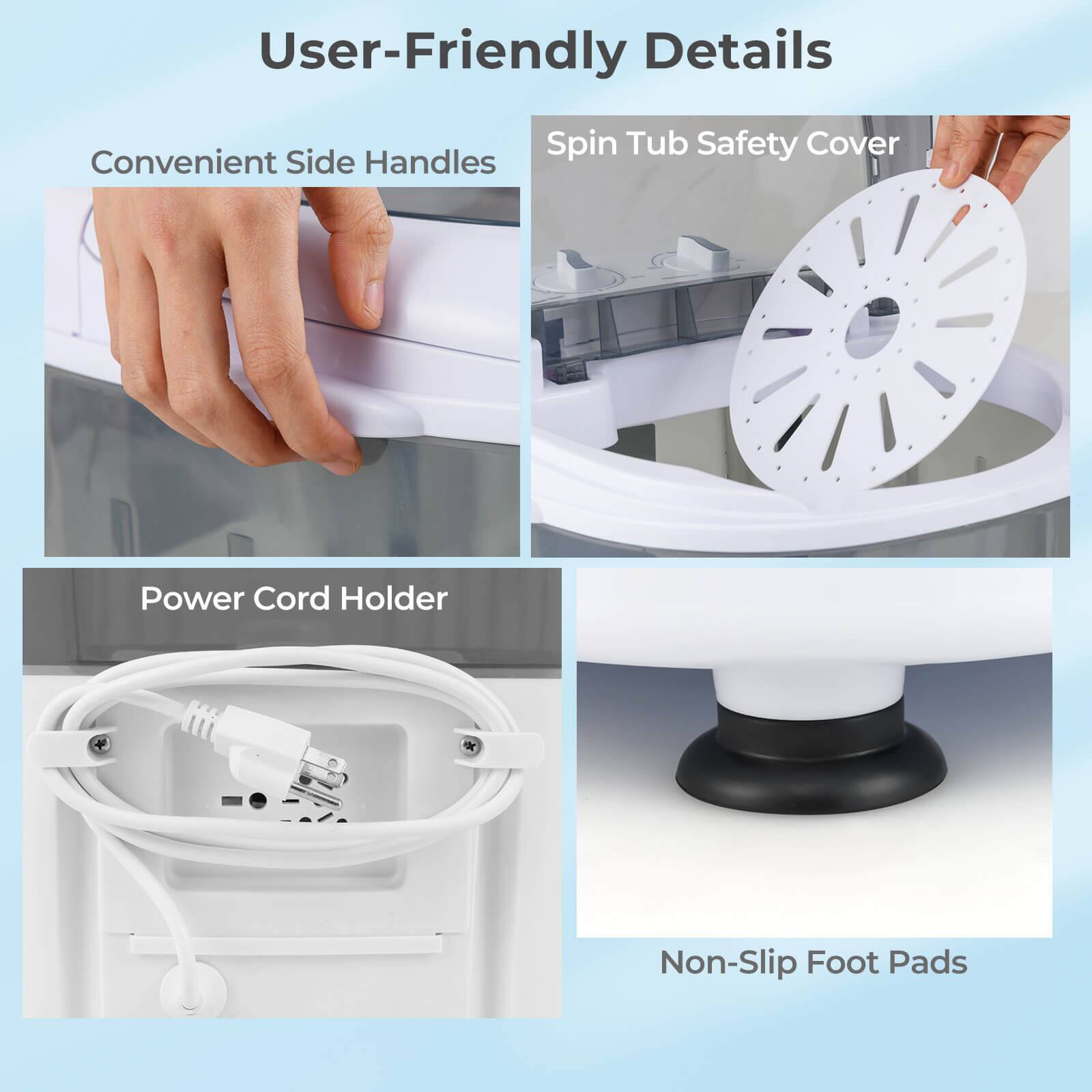 User-Friendly Details
Convenient Side Handles
Spin Tub Safety Cover
Power Cord Holder
Non-Slip Foot Pads