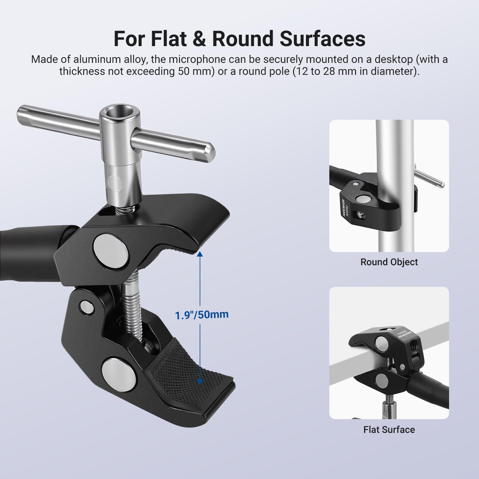 For Flat & Round Surfaces

Made of aluminum alloy, the microphone can be securely mounted on a desktop (with a thickness not exceeding 50 mm) or a round pole (12 to 28 mm in diameter).

Round Object 1.9" / 50mm

Flat Surface