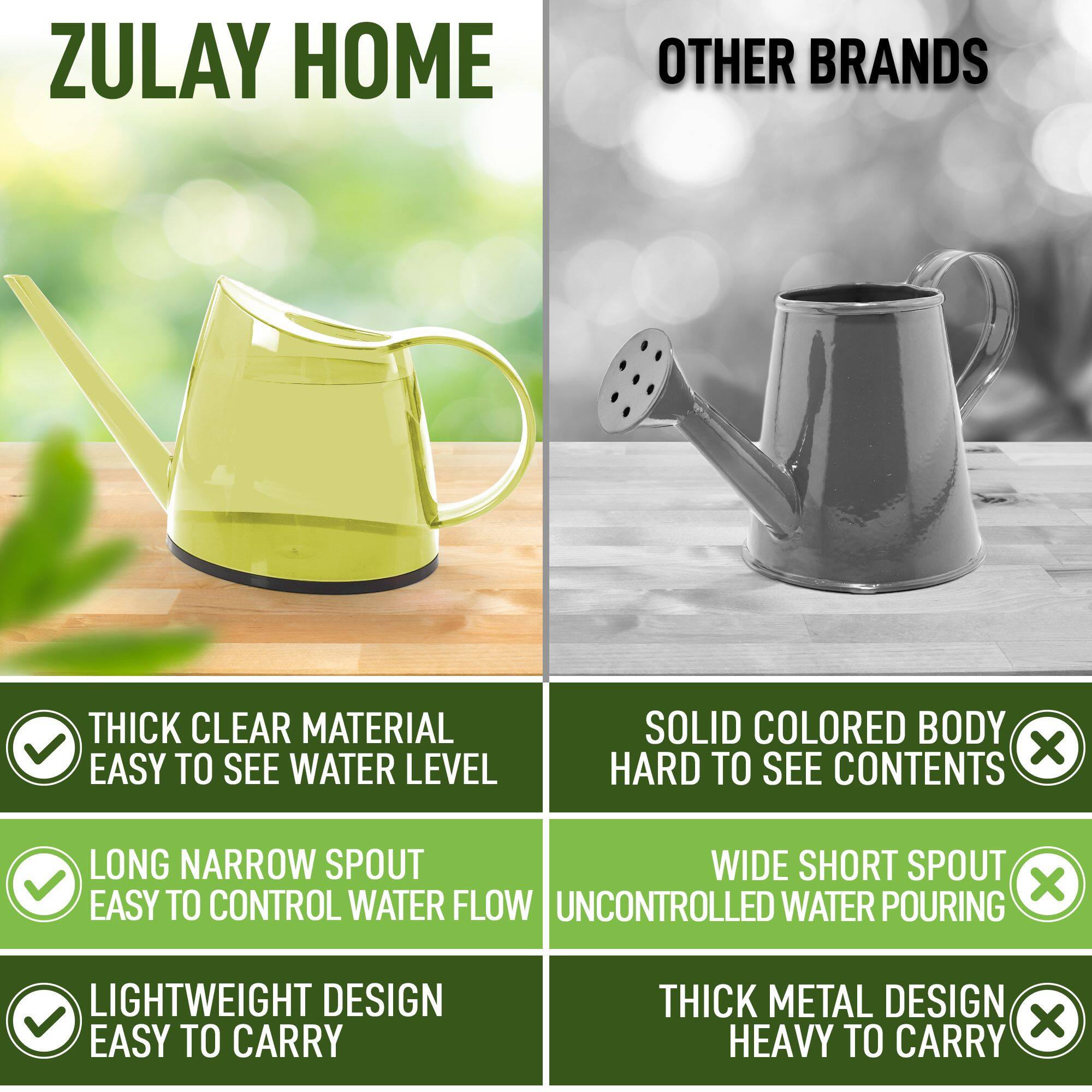 **ZULAY HOME**

- THICK CLEAR MATERIAL
  - EASY TO SEE WATER LEVEL

- LONG NARROW SPOUT
  - EASY TO CONTROL WATER FLOW

- LIGHTWEIGHT DESIGN
  - EASY TO CARRY

**OTHER BRANDS**

- SOLID COLORED BODY
  - HARD TO SEE CONTENTS

- WIDE SHORT SPOUT
  - UNCONTROLLED WATER POURING

- THICK METAL DESIGN
  - HEAVY TO CARRY