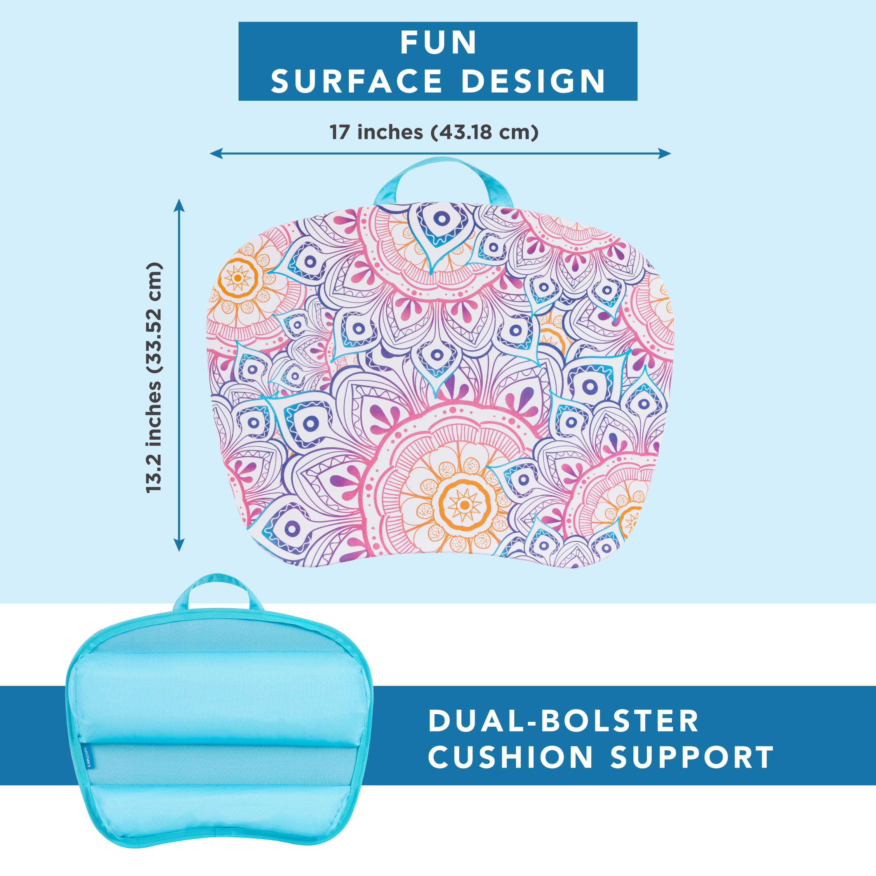 FUN SURFACE DESIGN  
17 inches (43.18 cm)  
13.2 inches (33.52 cm)  
DUAL-BOLSTER CUSHION SUPPORT