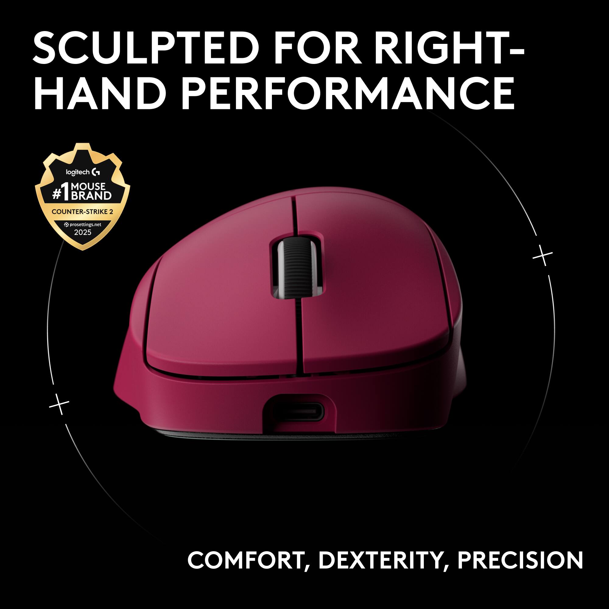 SCULPTED FOR RIGHT-HAND PERFORMANCE  
logitech G MOUSE  
#1 BRAND COUNTER-STRIKE 2025  
COMFORT, DEXTERITY, PRECISION
