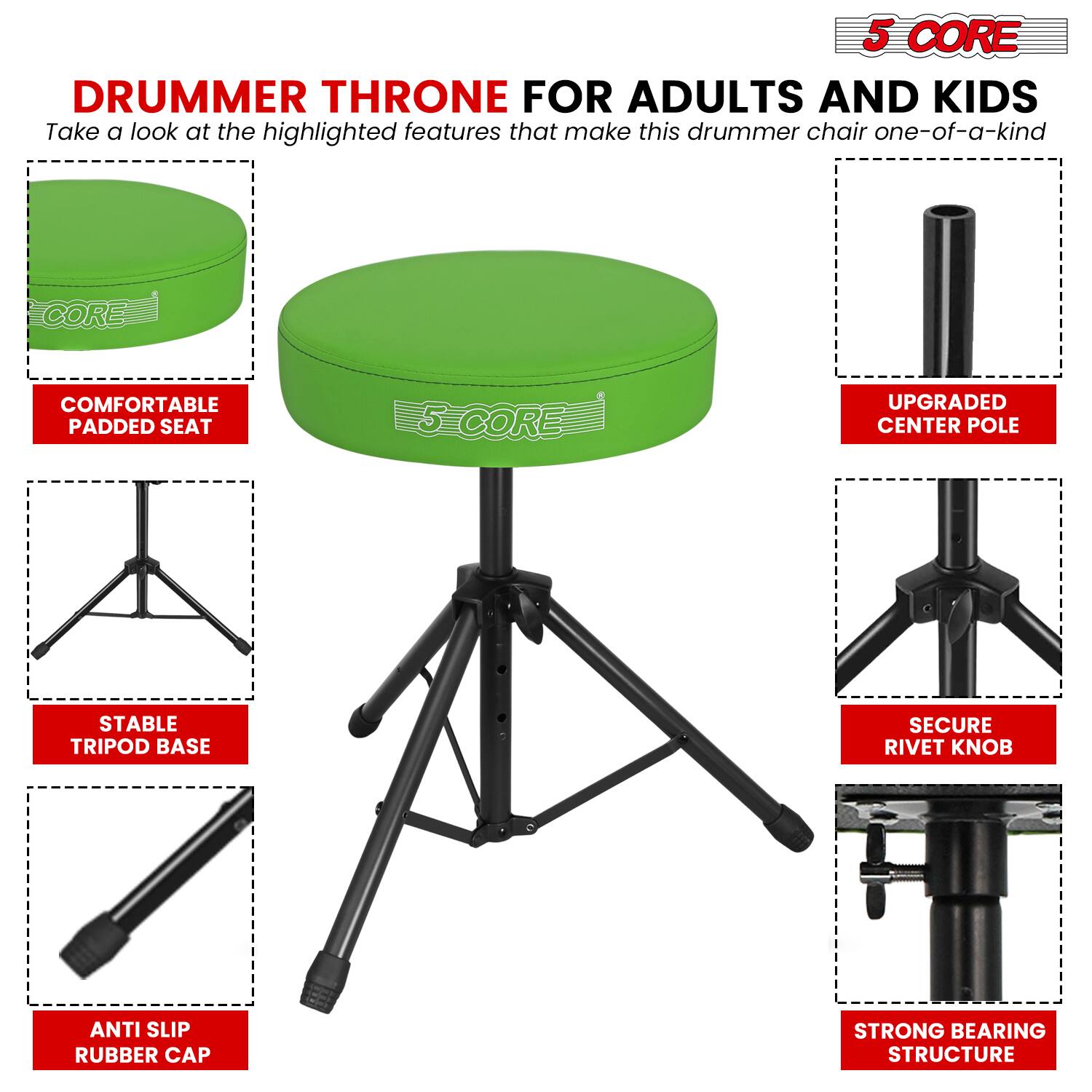 5 CORE DRUMMER THRONE FOR ADULTS AND KIDS

Take a look at the highlighted features that make this drummer chair one-of-a-kind:

- COMFORTABLE PADDED SEAT
- UPGRADED CENTER POLE
- STABLE TRIPOD BASE
- SECURE RIVET KNOB
- ANTI SLIP RUBBER CAP
- STRONG BEARING STRUCTURE