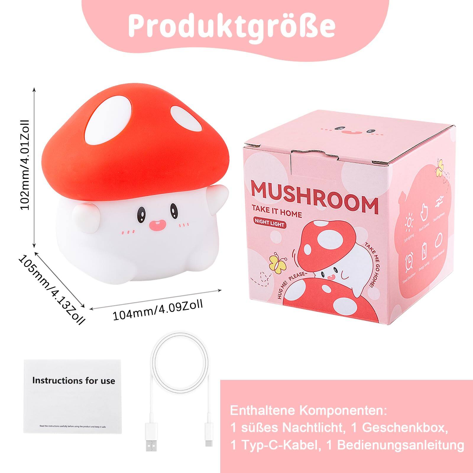 Produktgröße

MUSHROOM  
TAKE IT HOME  
NIGHT LIGHT

102mm/4.01Zoll  
105mm/4.13Zoll  
104mm/4.09Zoll

Enthaltene Komponenten:  
1 süßes Nachtlicht, 1 Geschenkbox, 1 Typ-C-Kabel, 1 Bedienungsanleitung

Instructions for use