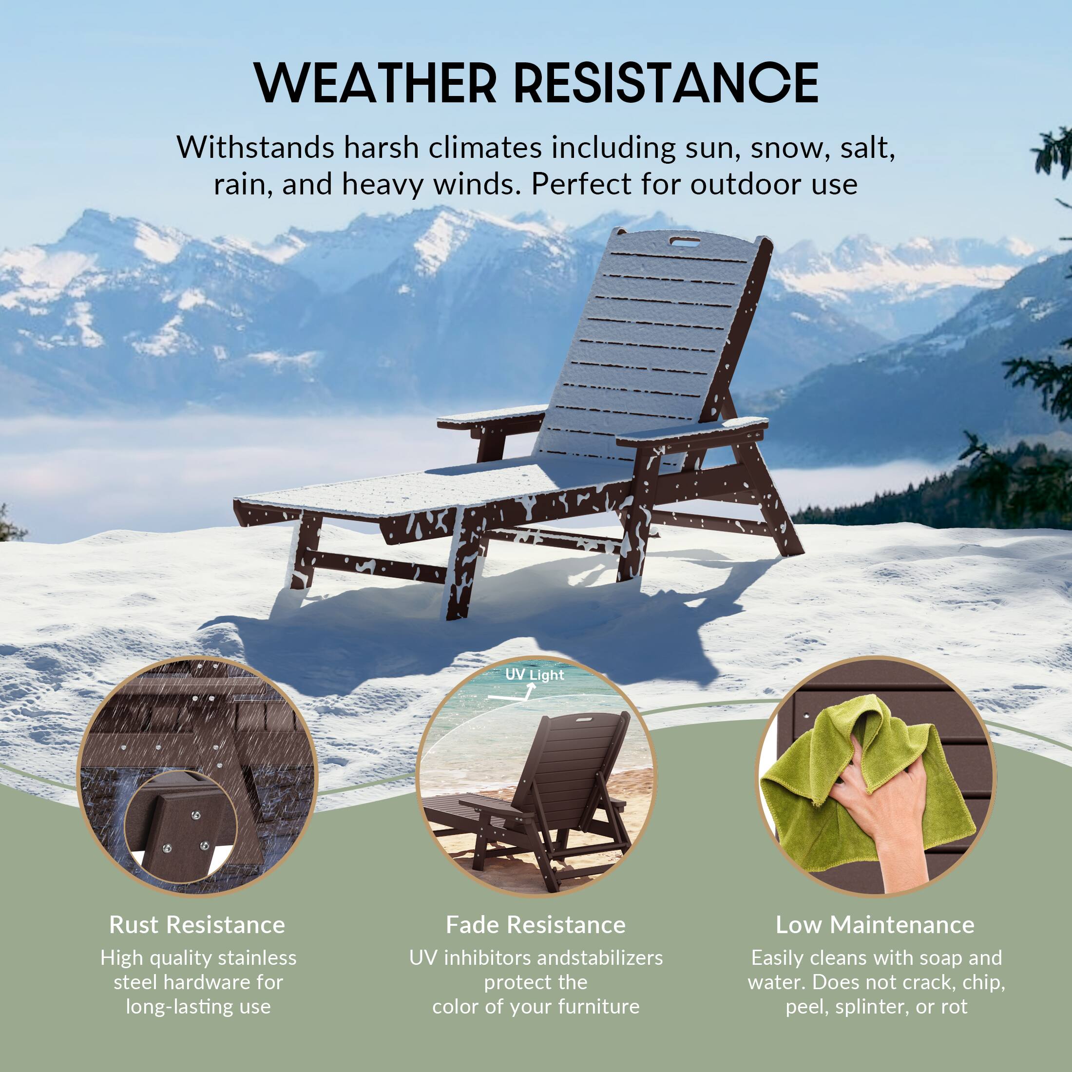 WEATHER RESISTANCE  
Withstands harsh climates including sun, snow, salt, rain, and heavy winds. Perfect for outdoor use.

- Rust Resistance  
  High quality stainless steel hardware for long-lasting use

- UV Light  
  UV inhibitors and stabilizers protect the color of your furniture

- Fade Resistance  
  UV inhibitors and stabilizers protect the color of your furniture

- Low Maintenance  
  Easily cleans with soap and water. Does not crack, chip, peel, splinter, or rot