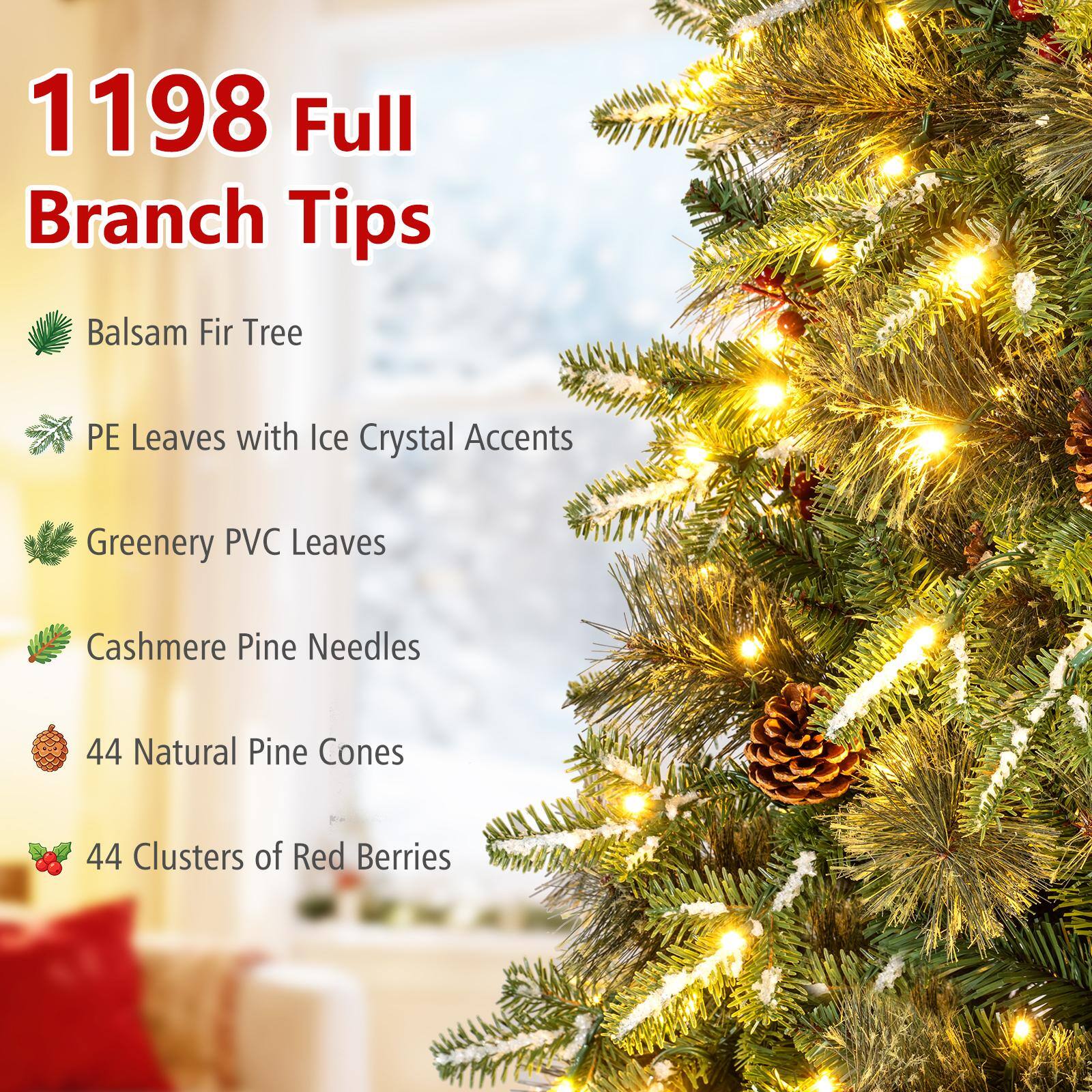 1198 Full Branch Tips

- Balsam Fir Tree
- PE Leaves with Ice Crystal Accents
- Greenery PVC Leaves
- Cashmere Pine Needles
- 44 Natural Pine Cones
- 44 Clusters of Red Berries