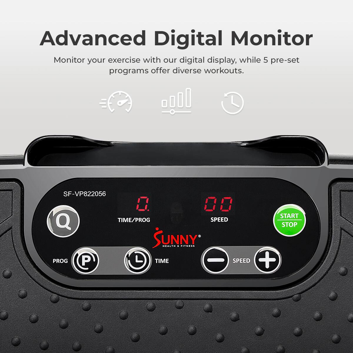 Advanced Digital Monitor
Monitor your exercise with our digital display, while 5 pre-set programs offer diverse workouts.
SF-VP822056
0 00
START
Q
TIME/PROG
SPEED
STOP
SUNNY
HEALTH & FITNESS
PROG
P
L
TIME
-
SPEED
+