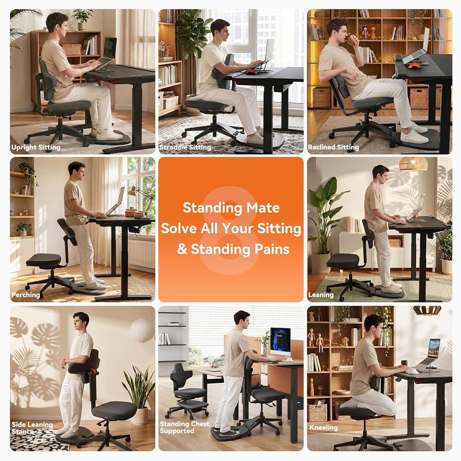 Upright Sitting  
Straddle Sitting  
Reclined Sitting  
Perching  
Side Leaning Stance  
Standing Chest Supported  
Leaning  
Kneeling  

Standing Mate  
Solve All Your Sitting & Standing Pains