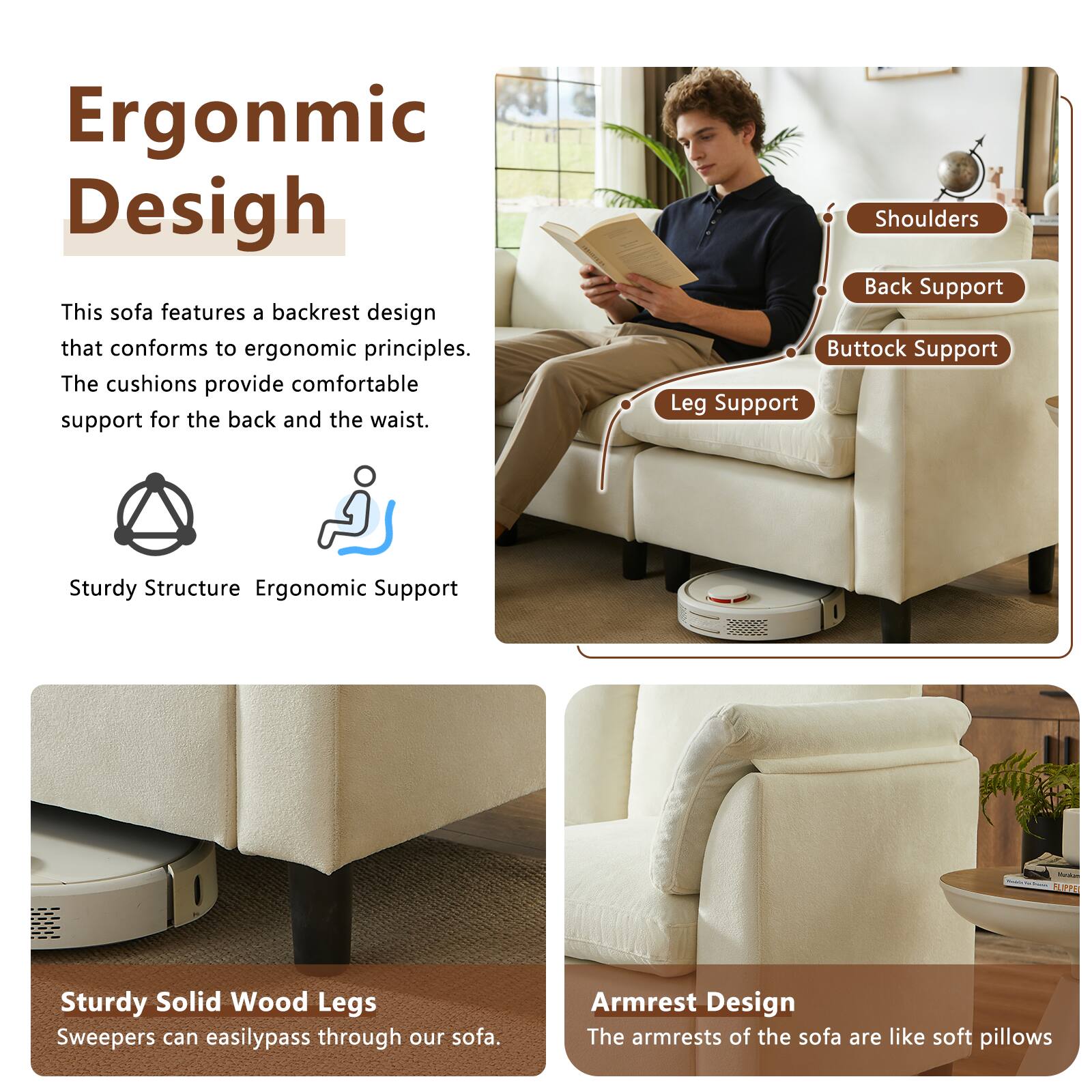 Ergonomic Design

This sofa features a backrest design that conforms to ergonomic principles. The cushions provide comfortable support for the back and the waist.

Shoulders
Back Support
Buttock Support
Leg Support

Sturdy Structure
Ergonomic Support

Sturdy Solid Wood Legs
Sweepers can easily pass through our sofa.

Armrest Design
The armrests of the sofa are like soft pillows