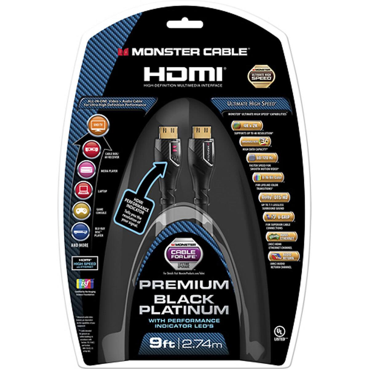 MONSTER CABLE HDMI SPEED ULTIMATE HIGH-DEFINITION MULTIMEDIA INTERFACE

ALL-IN-ONE Definisen Performance
ULTIMATE HIGH SPEED
MONSTER ULTIMATE
CAPABLES
UND TV
2K
30
60/120 K
FASTER
CONSOUT
PERFORMANCE
CALOR Dolby DTS-H SOUND V-GRIP CABLE
MX PUPER
AND MORE MDM' HIGH SPEED
MONSTER CABLE FOR LIFE
PREMIUM BLACK PLATINUM WITH PERFORMANCE INDICATOR LED'S
9ft 2.74m
LISTED