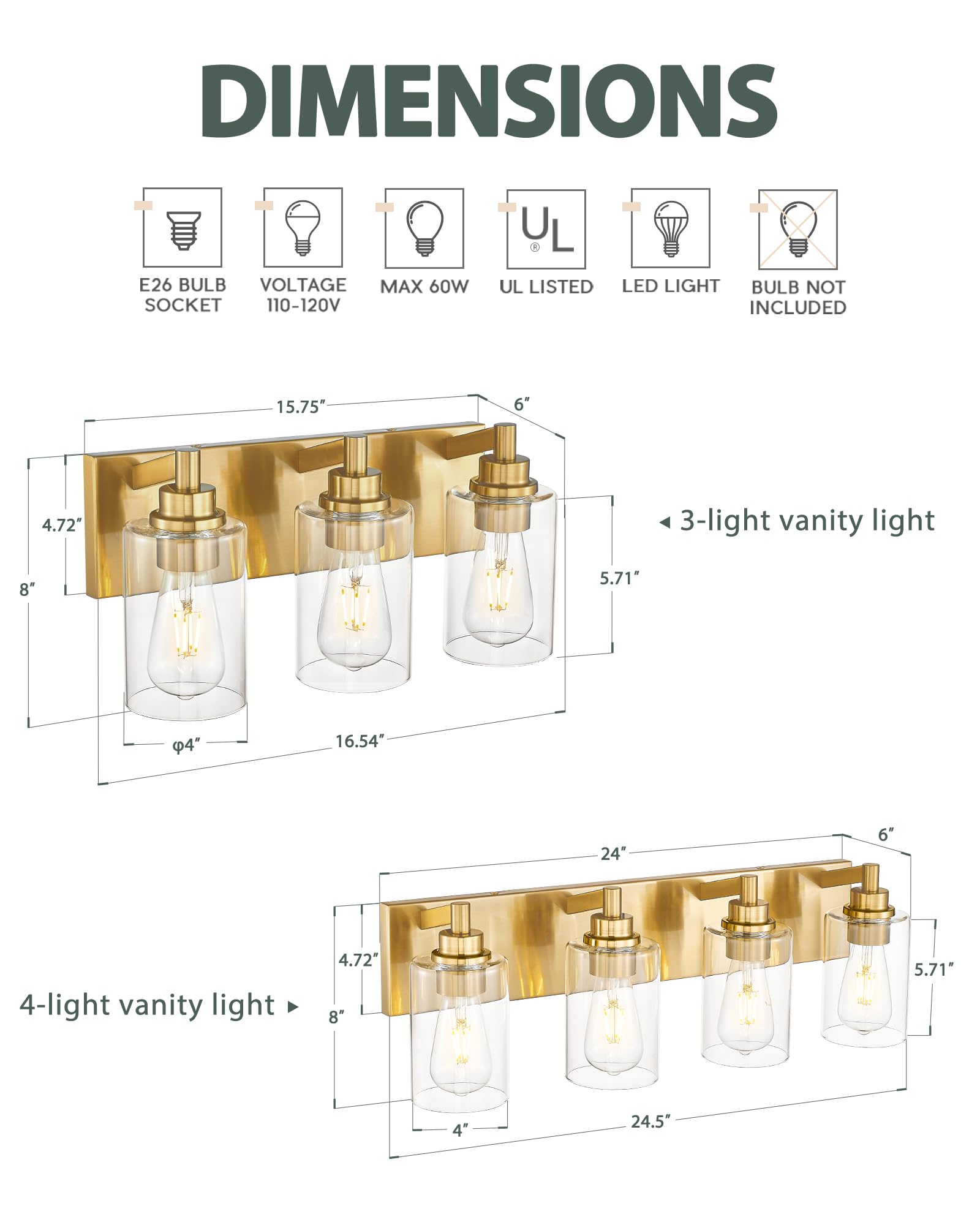 DIMENSIONS  
E26 BULB SOCKET  
VOLTAGE 110-120V  
MAX 60W  
UL LISTED  
LED LIGHT  
BULB NOT INCLUDED  

3-light vanity light  
15.75"  
6"  
4.72"  
8"  
5.71"  
4"  
16.54"  

4-light vanity light  
24"  
6"  
4.72"  
8"  
5.71"  
4"  
24.5"