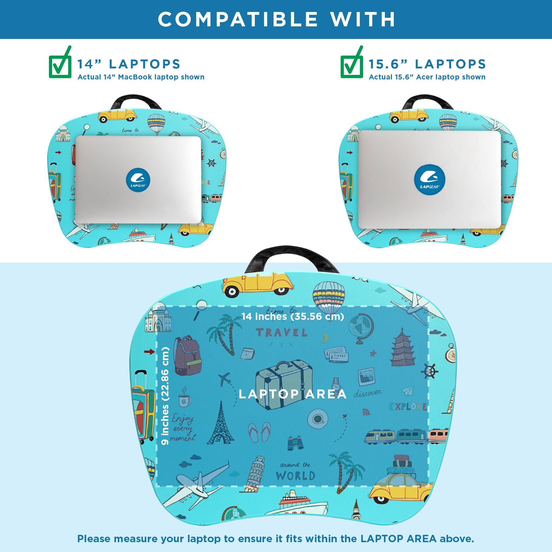 COMPATIBLE WITH

14" LAPTOPS
Actual 14" MacBook laptop shown

15.6" LAPTOPS
Actual 15.6" Acer laptop shown

14 inches (35.56 cm) TRAVEL LAPTOP AREA discover EXPLORE around the WORLD

Please measure your laptop to ensure it fits within the LAPTOP AREA above.