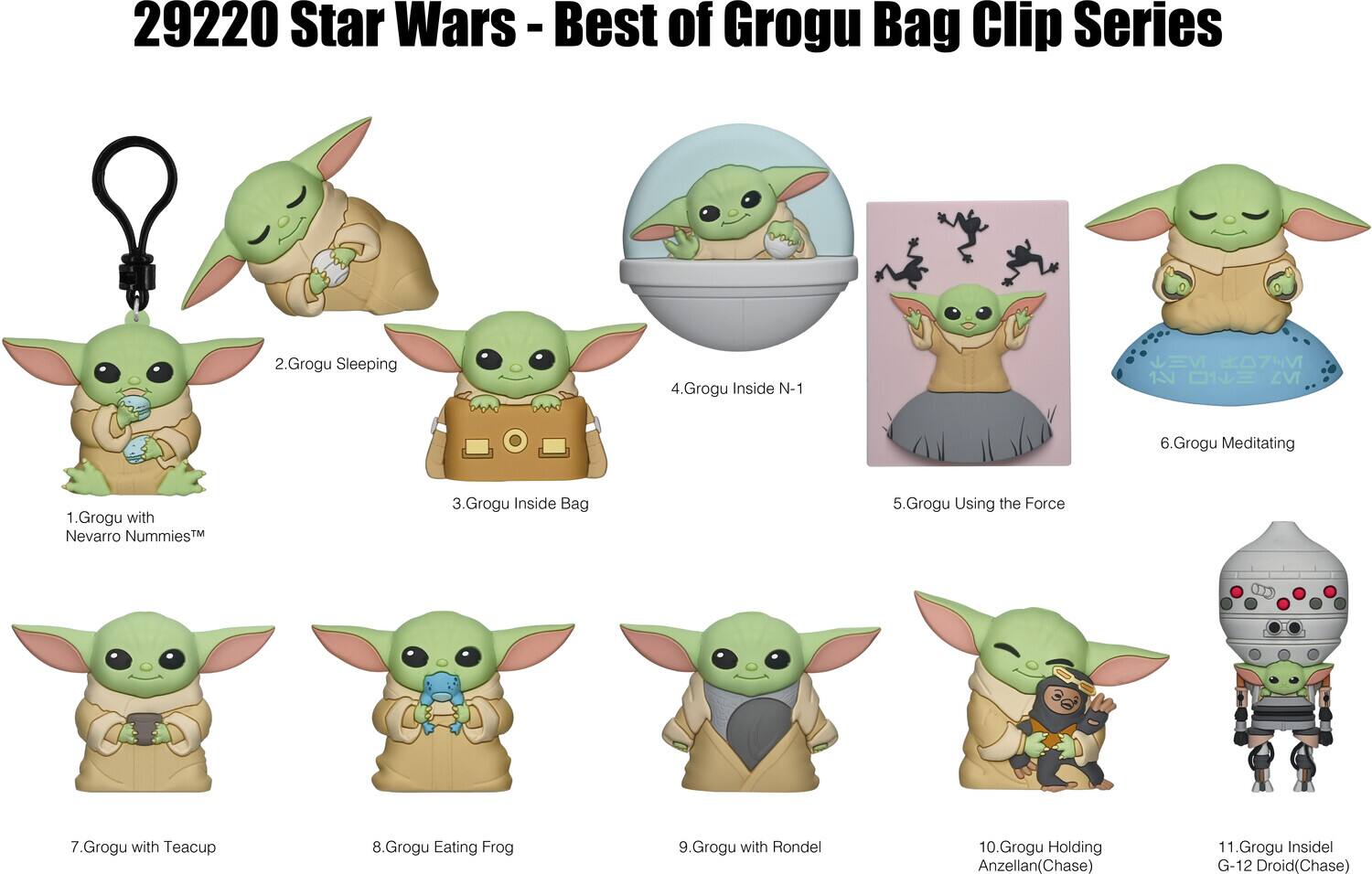29220 Star Wars - Best of Grogu Bag Clip Series

1. Grogu with Nevarro Nummies™
2. Grogu Sleeping
3. Grogu Inside Bag
4. Grogu Inside N-1
5. Grogu Using the Force
6. Grogu Meditating
7. Grogu with Teacup
8. Grogu Eating Frog
9. Grogu with Rondel
10. Grogu Holding Anzellan (Chase)
11. Grogu Inside G-12 Droid (Chase)