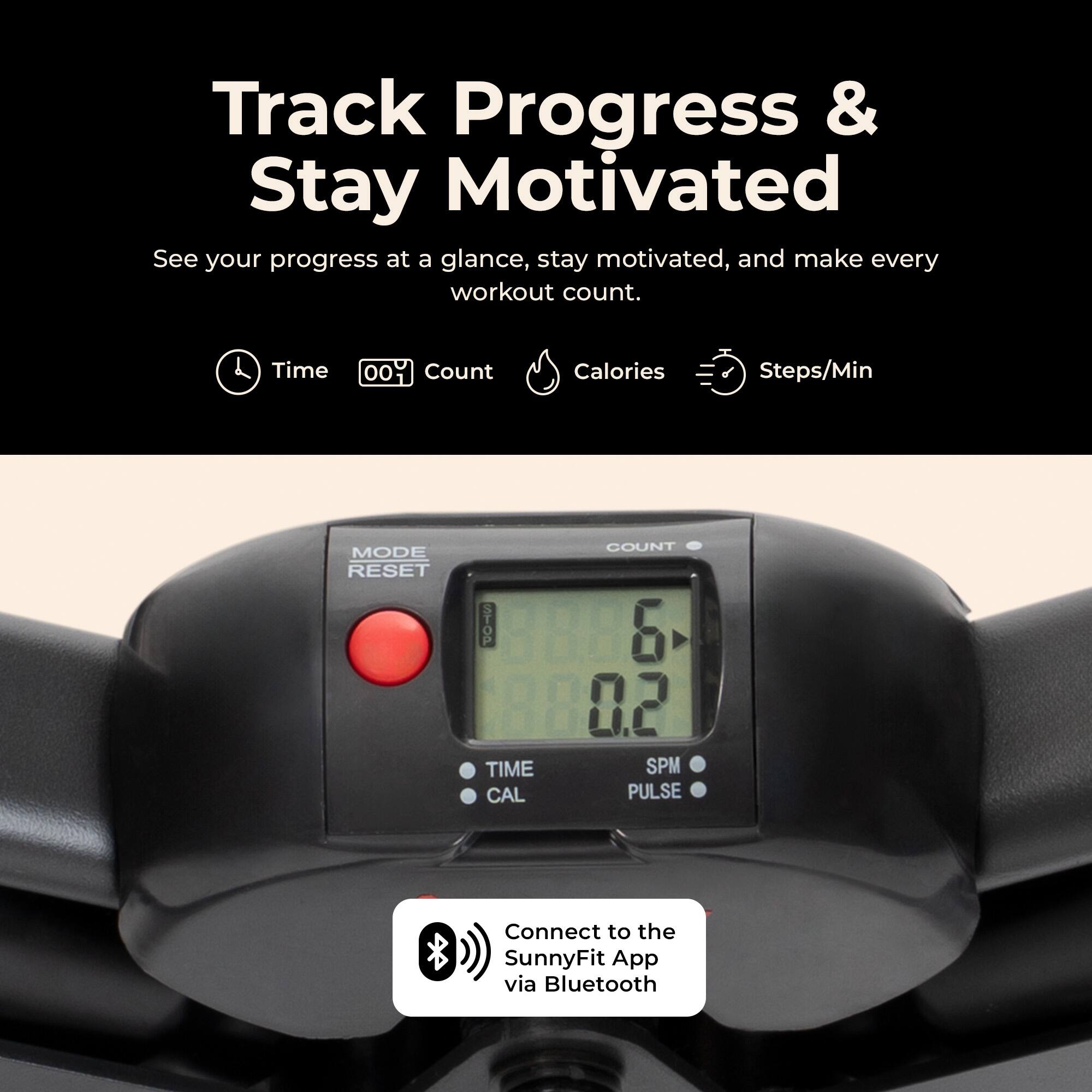 Track Progress & Stay Motivated  
See your progress at a glance, stay motivated, and make every workout count.  

Time  
00  
Count  
Calories  
Steps/Min  

MODE RESET  
STOP  
COUNT 6  
TIME CAL  
SPM PULSE  

Connect to the SunnyFit App via Bluetooth