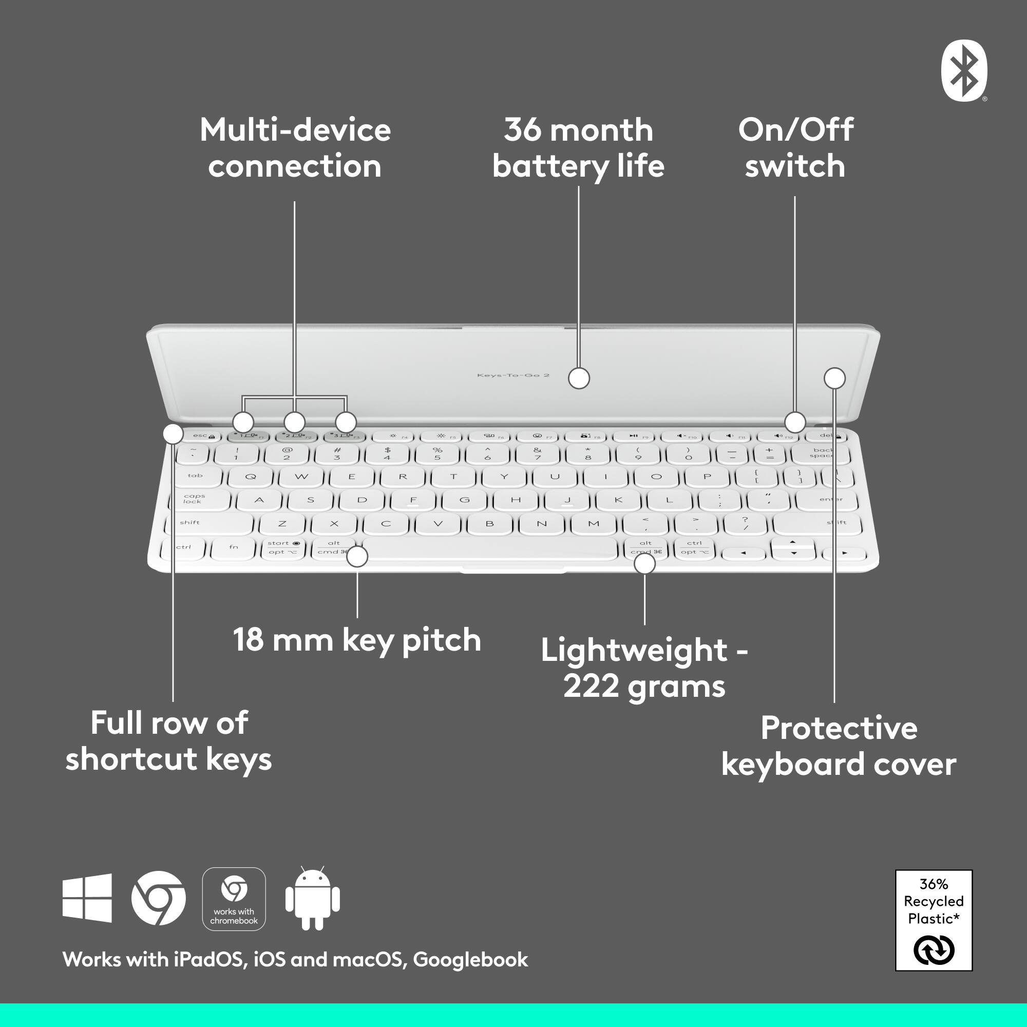 Multi-device connection  
36 month battery life  
On/Off switch  
18 mm key pitch  
Lightweight - 222 grams  
Full row of shortcut keys  
Protective keyboard cover  
Works with iPadOS, iOS and macOS, Googlebook  
36% Recycled Plastic*