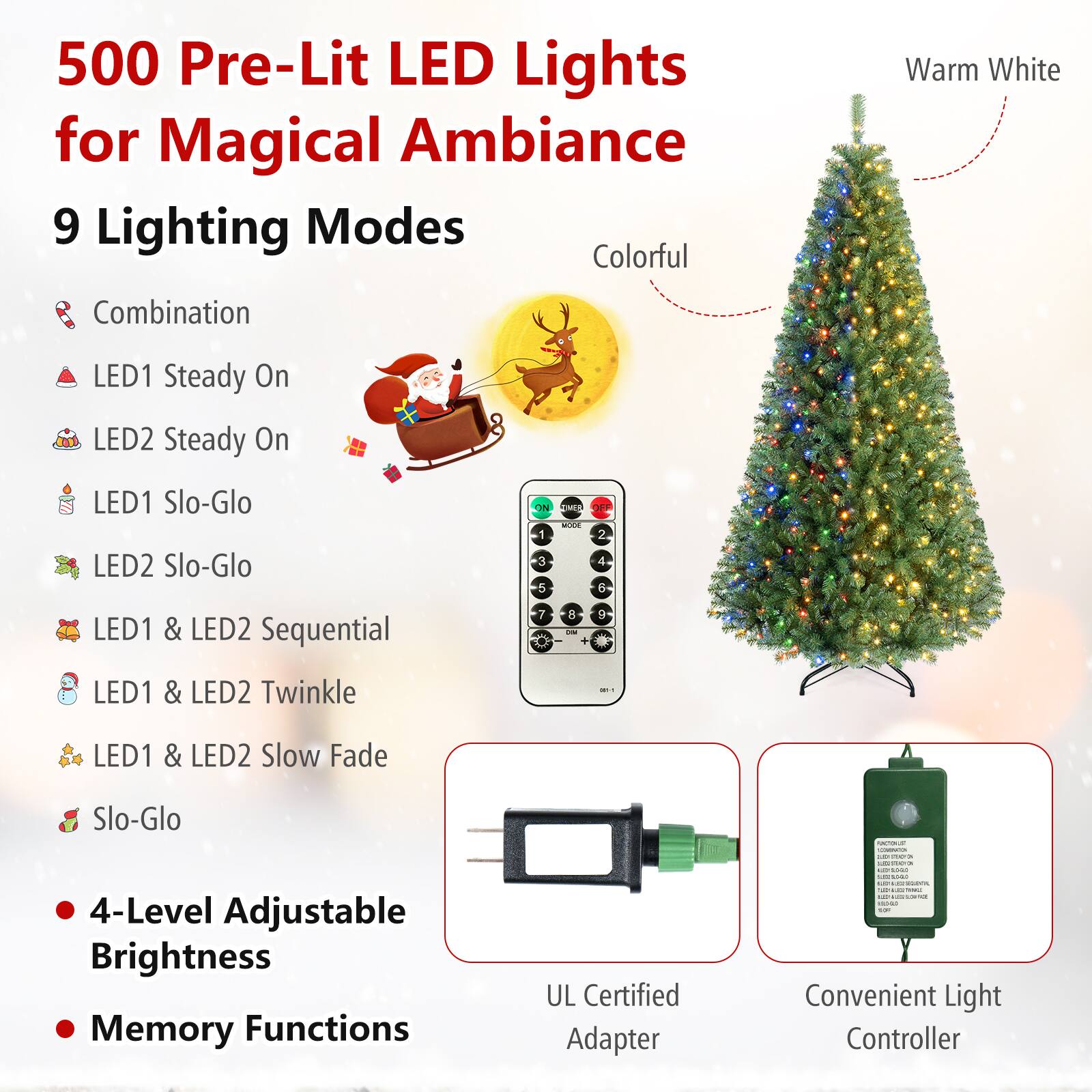 500 Pre-Lit LED Lights for Magical Ambiance  
9 Lighting Modes  
- Combination  
- LED1 Steady On  
- LED2 Steady On  
- LED1 Slo-Glo  
- LED2 Slo-Glo  
- LED1 & LED2 Sequential  
- LED1 & LED2 Twinkle  
- LED1 & LED2 Slow Fade  
- Slo-Glo  

4-Level Adjustable Brightness  
Memory Functions  

UL Certified Adapter  
Convenient Light Controller