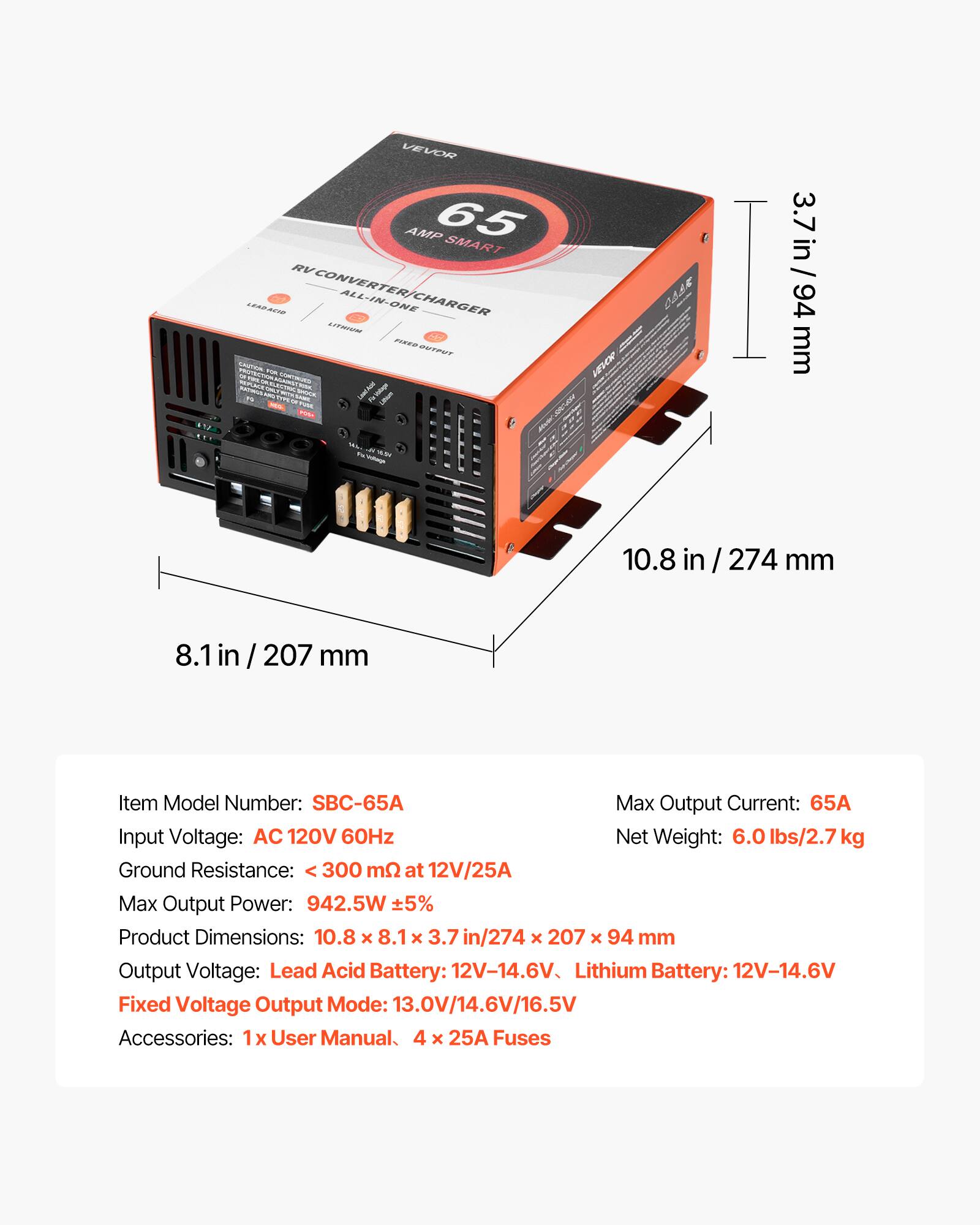 VEVOR AMP 65 SMART LEARACIE RV CONVERTER/CHARGER ALL-IN-ONE LITTER MA ENTOWT PROTECTION CAUTION 15% UNIVERS ELECTROL - 
CASE = VEVOR
3.7 in / 94 mm
YEAR
10.8
274 mm
207 mm
Item Model Number: SBC-65A
Max Output Current: 65A
Input Voltage: AC 120V 60Hz
Net Weight: 6.0 lbs/2.7 kg
Ground Resistance: 300 mΩ at 12V/25A
Max Output Power: 942.5W ±5%
Product Dimensions: 10.8 x 8.1 x 3.7 in/274 x 207 x 94 mm
Output Voltage: Lead Acid Battery: 12V-14.6V
Lithium Battery: 12V-14.6V
Fixed Voltage Output Mode: 13.0V/14.6V/16.5V
Accessories: 1x User Manual,