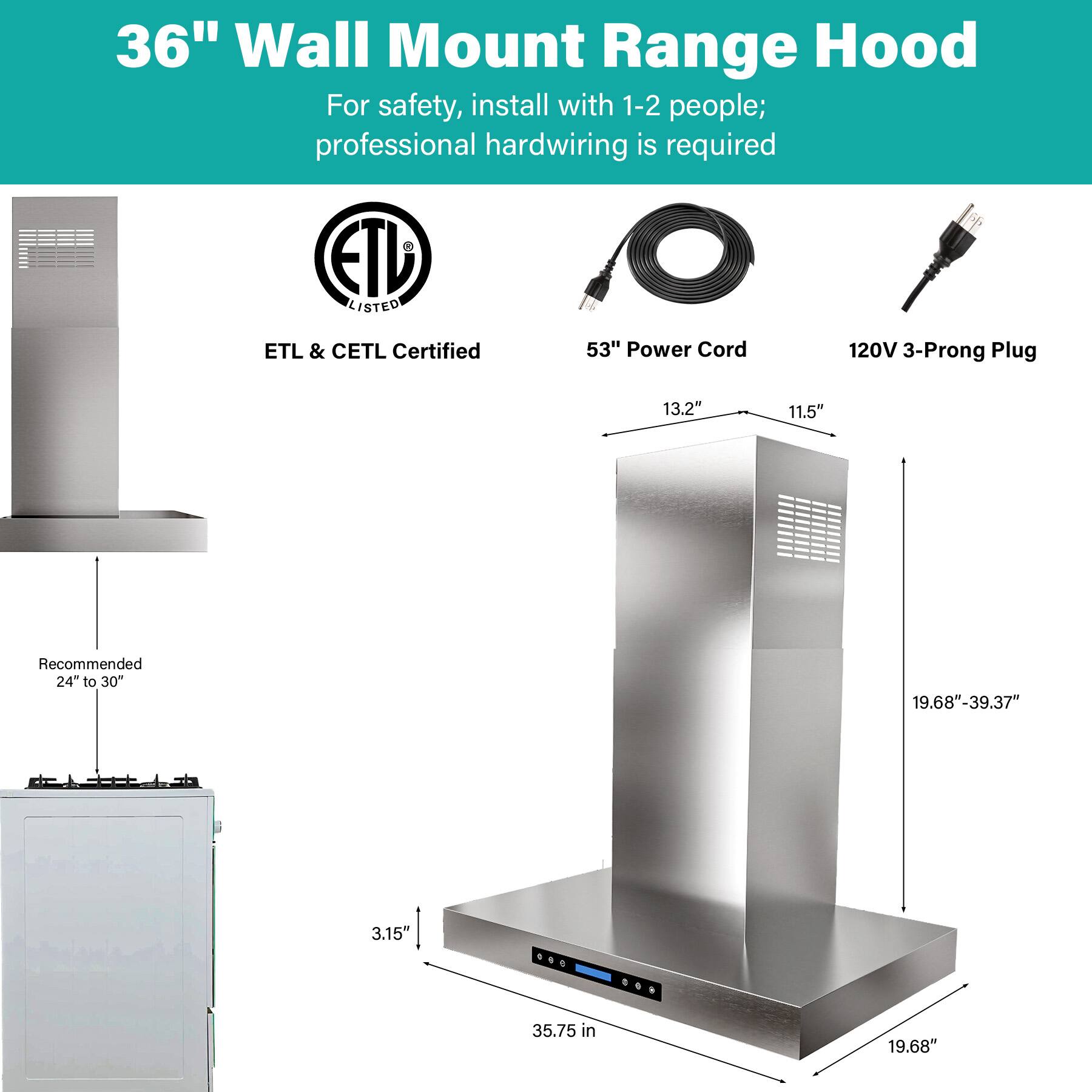 36" Wall Mount Range Hood

For safety, install with 1-2 people; professional hardwiring is required

ETL LISTED
ETL & CETL Certified

53" Power Cord
120V 3-Prong Plug

Recommended 24" to 30"

13.2"
11.5"
3.15"
35.75 in
19.68"-39.37"
19.68"
