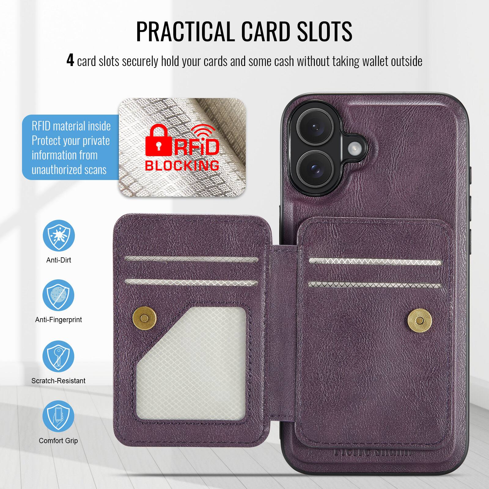PRACTICAL CARD SLOTS

4 card slots securely hold your cards and some cash without taking wallet outside

RFID material inside
Protect your private information from unauthorized scans

RFID BLOCKING

Anti-Dirt
Anti-Fingerprint
Scratch-Resistant
Comfort Grip