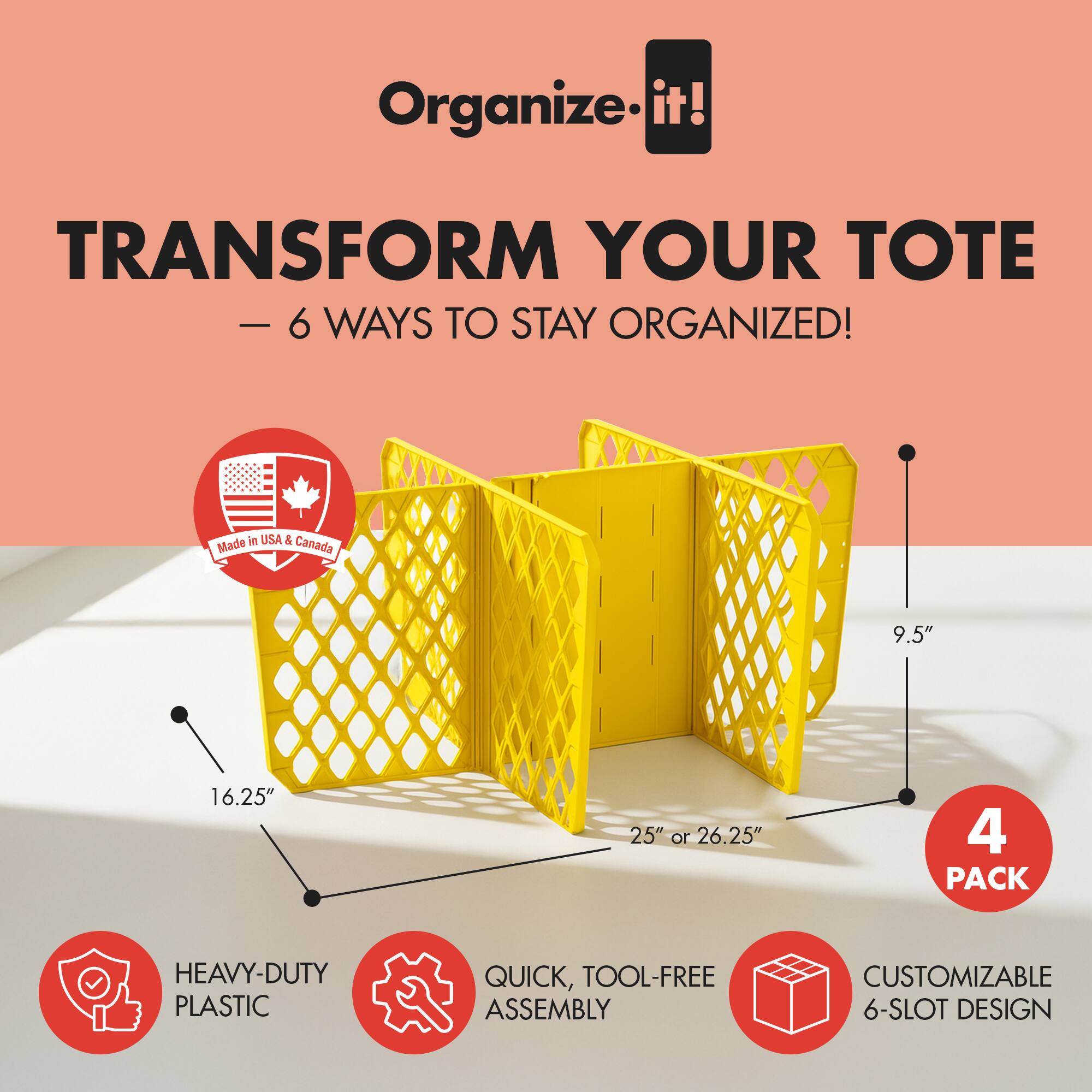 Organize it!  
TRANSFORM YOUR TOTE - 6 WAYS TO STAY ORGANIZED!  
Made in USA & Canada  
9.5" x 16.25" x 25" or 26.25"  
4 PACK  
HEAVY-DUTY PLASTIC  
QUICK, TOOL-FREE ASSEMBLY  
CUSTOMIZABLE 6-SLOT DESIGN