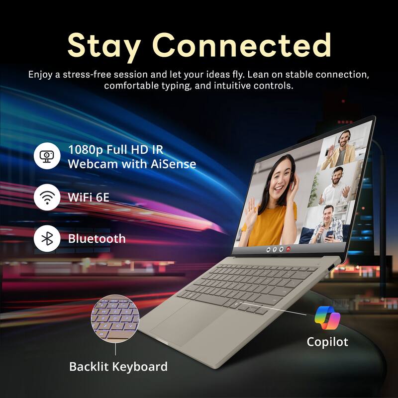 Stay Connected

Enjoy a stress-free session and let your ideas fly. Lean on stable connection, comfortable typing, and intuitive controls.

- 1080p Full HD IR Webcam with AiSense
- WiFi 6E
- Bluetooth
- Backlit Keyboard
- Copilot