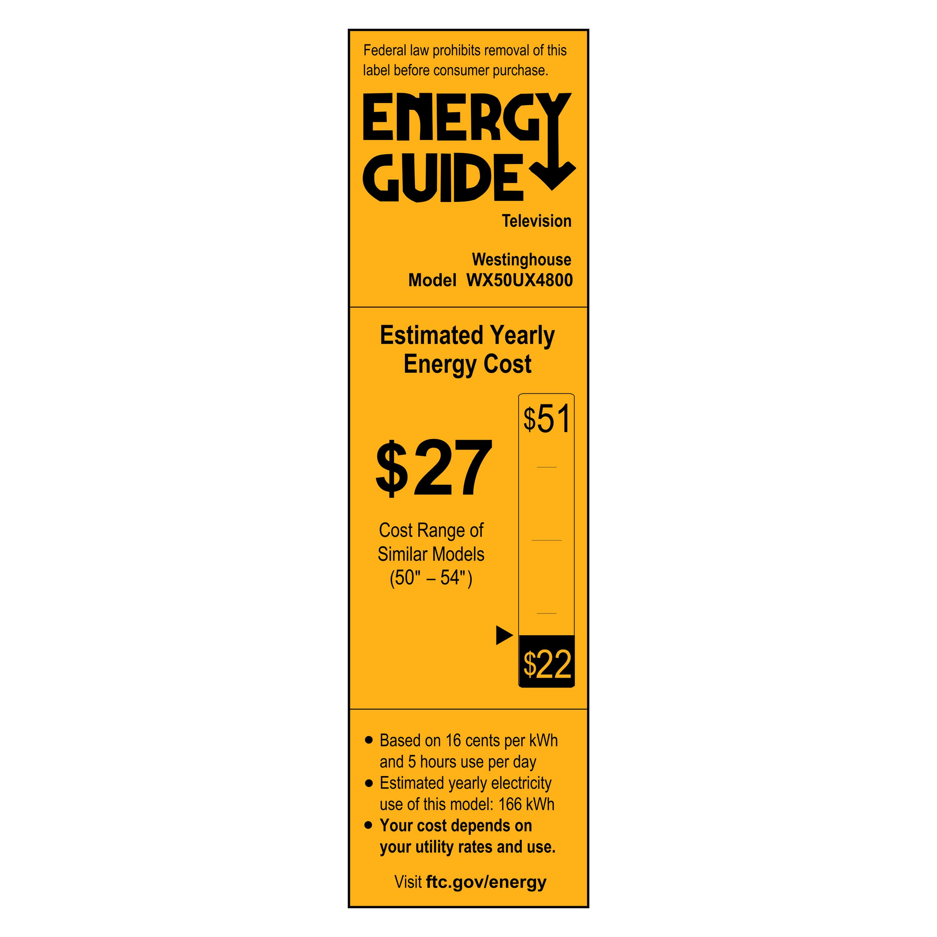 Federal law prohibits removal of this label before consumer purchase.

**ENERGY GUIDE**  
Television  
Westinghouse  
Model WX50UX4800  

**Estimated Yearly Energy Cost**  
$27  

Cost Range of Similar Models (50" - 54")  
$22  

- Based on 16 cents per kWh  
- Estimated yearly electricity use of this model: 166 kWh  
- Your cost depends on your utility rates and use.  

Visit ftc.gov/energy