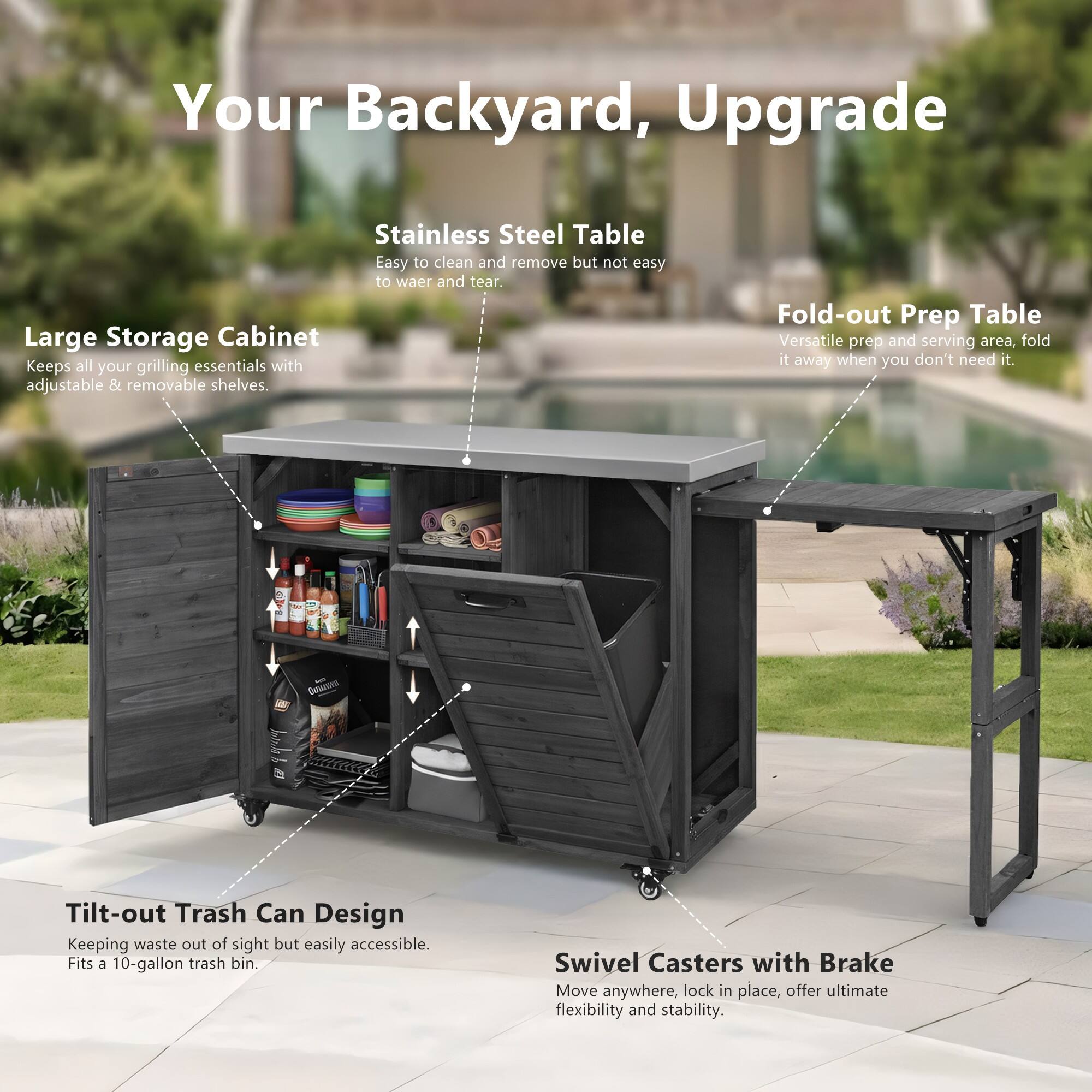 Your Backyard, Upgrade

Stainless Steel Table  
Easy to clean and remove but not easy to wear and tear.

Large Storage Cabinet  
Keeps all your grilling essentials with adjustable & removable shelves.

Fold-out Prep Table  
Versatile prep and serving area, fold it away when you don't need it.

Tilt-out Trash Can Design  
Keeping waste out of sight but easily accessible. Fits a 10-gallon trash bin.

Swivel Casters with Brake  
Move anywhere, lock in place, offer ultimate flexibility and stability.