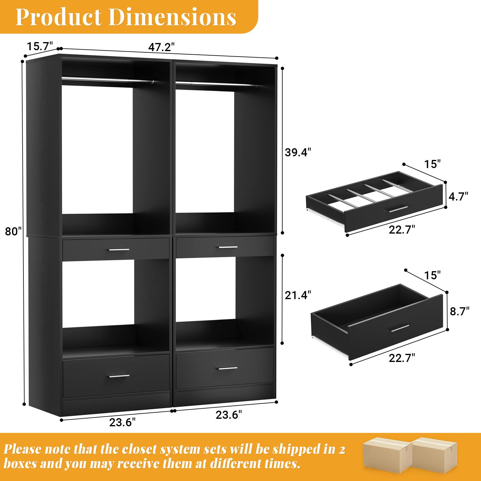 Product Dimensions: 15.7" x 47.2" x 39.4" x 15" x 4.7" x 80" x 22.7" x 15" x 21.4" x 8.7" x 22.7" x 23.6" x 23.6"

Please note that the closet system sets will be shipped in 2 boxes and you may receive them at different times.