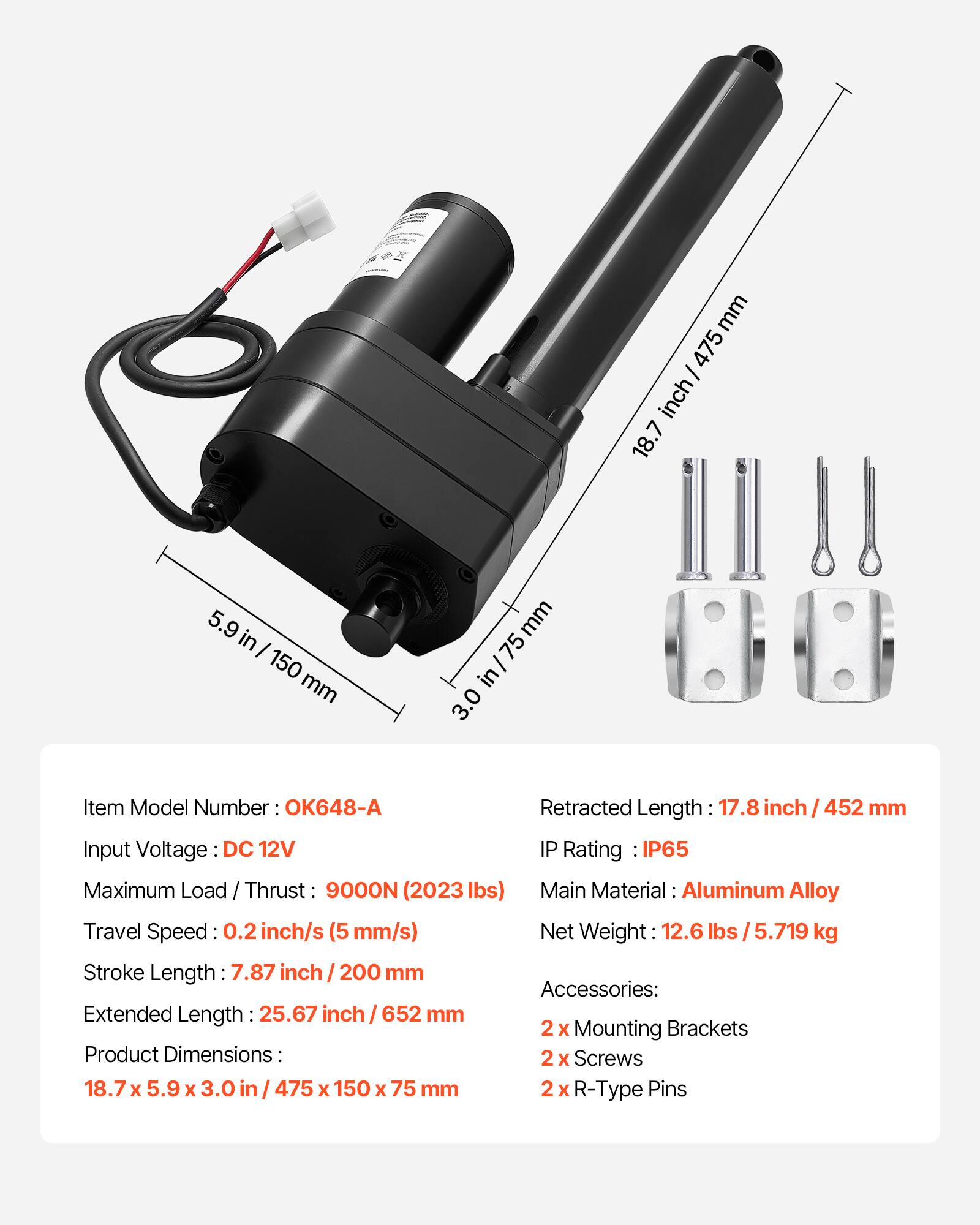 mm 475 / inch/ 18.7 5.9 in 150 mm mm 75 in/ 3.0  
Item Model Number OK648-A  
Retracted Length 17.8 inch / 452 mm  
Input Voltage DC 12V  
IP Rating IP65  
Maximum Load / Thrust 9000N (2023 lbs)  
Main Material: Aluminum Alloy  
Travel Speed 0.2 inch/s (5 mm/s)  
Net Weight 12.6 lbs 5.719 kg  
Stroke Length: 7.87 inch / 200 mm  
Accessories: Extended Length 25.67 inch 652 mm  
2 x Mounting Brackets  
Product Dimensions: 2 x Screws 18.7 x 5.9 x 3.0 475 x 150 x 75 mm  
2 x R-Type Pins