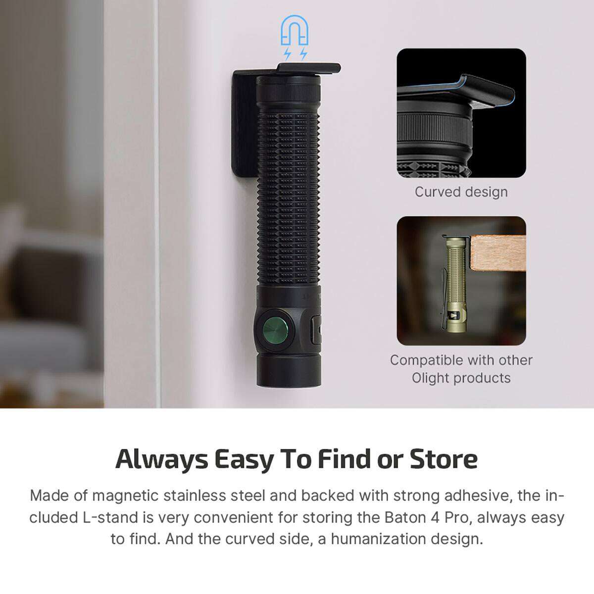 Curved design  
Compatible with other Olight products  

Always Easy To Find or Store  
Made of magnetic stainless steel and backed with strong adhesive, the included L-stand is very convenient for storing the Baton 4 Pro, always easy to find. And the curved side, a humanization design.
