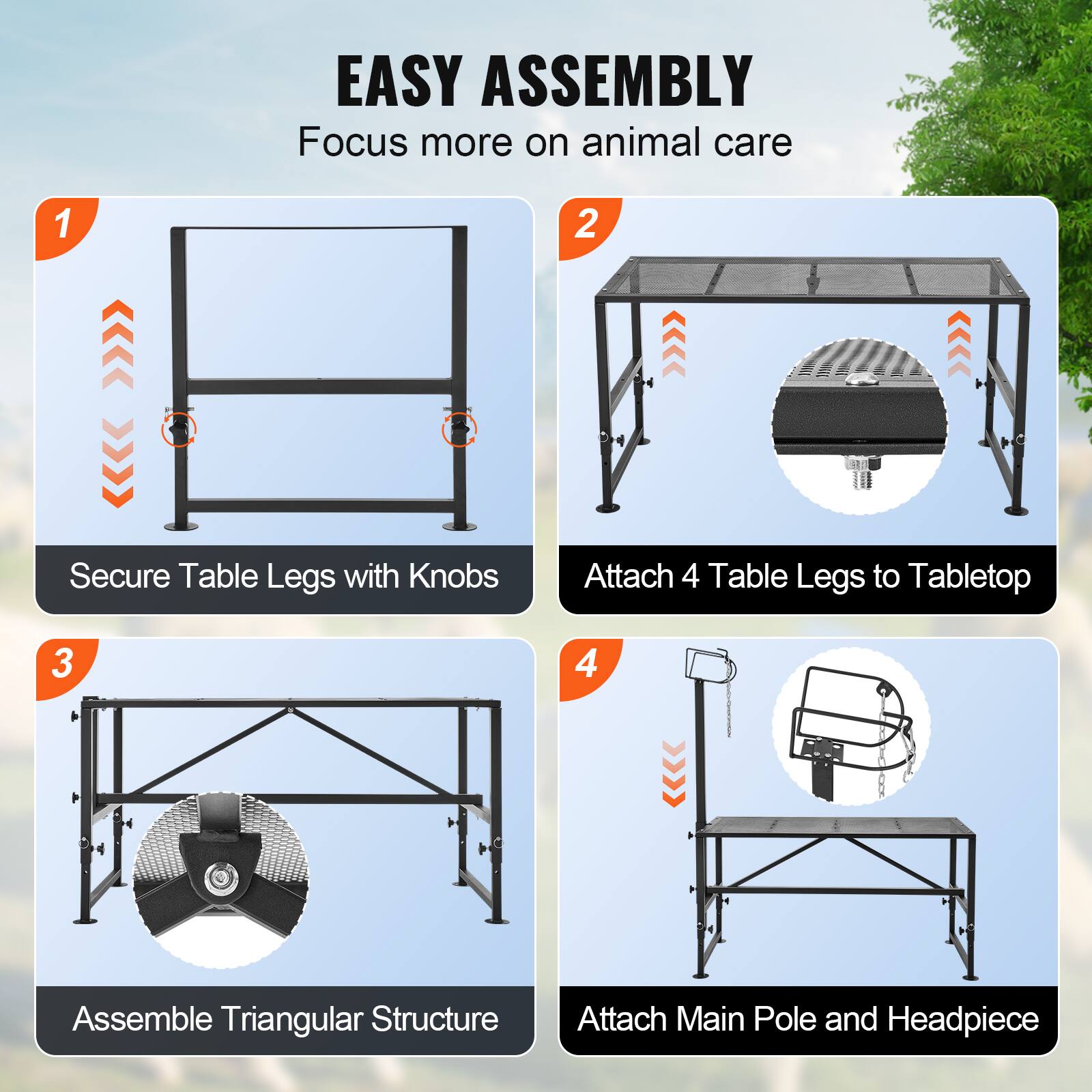 EASY ASSEMBLY  
Focus more on animal care

1. Secure Table Legs with Knobs  
2. Attach 4 Table Legs to Tabletop  
3. Assemble Triangular Structure  
4. Attach Main Pole and Headpiece