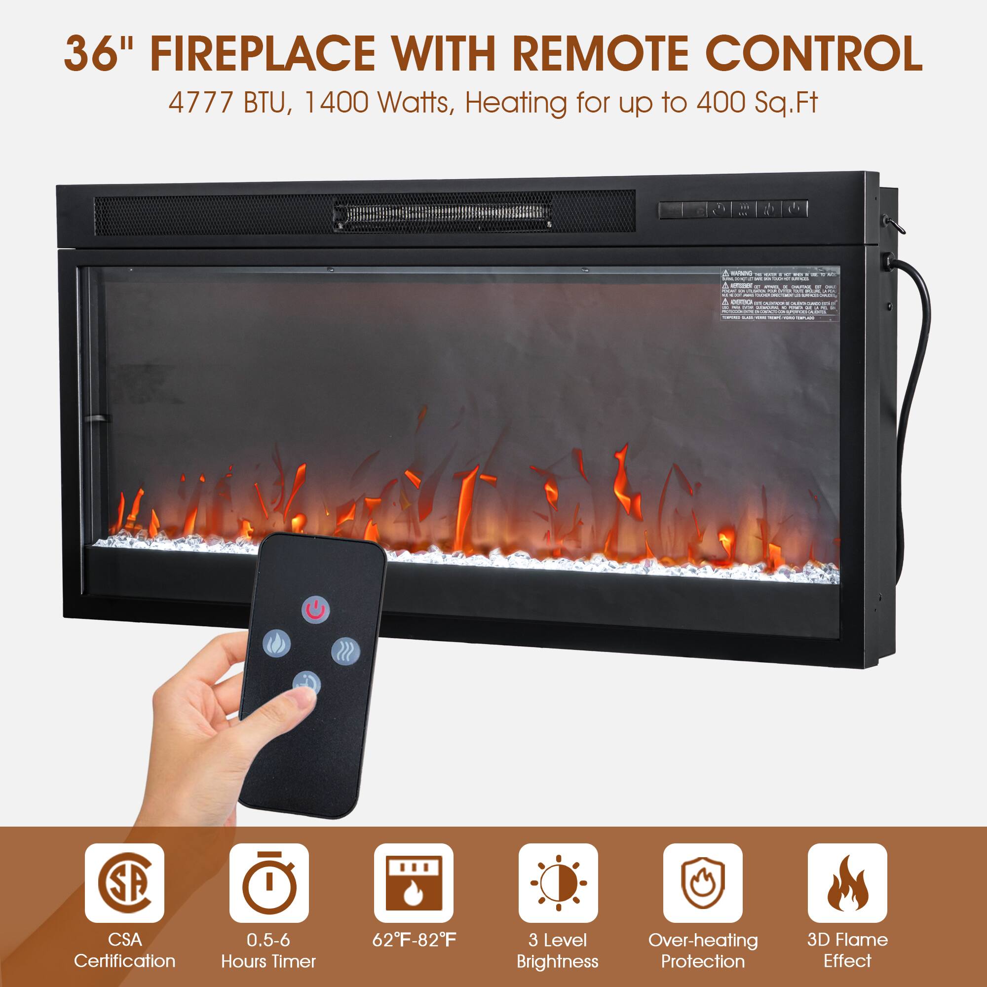 36" FIREPLACE WITH REMOTE CONTROL  
4777 BTU, 1400 Watts, Heating for up to 400 Sq.Ft  

- CSA Certification  
- 0.5-6 Hours Timer  
- 62°F-82°F  
- 3 Level Brightness  
- Over-heating Protection  
- 3D Flame Effect