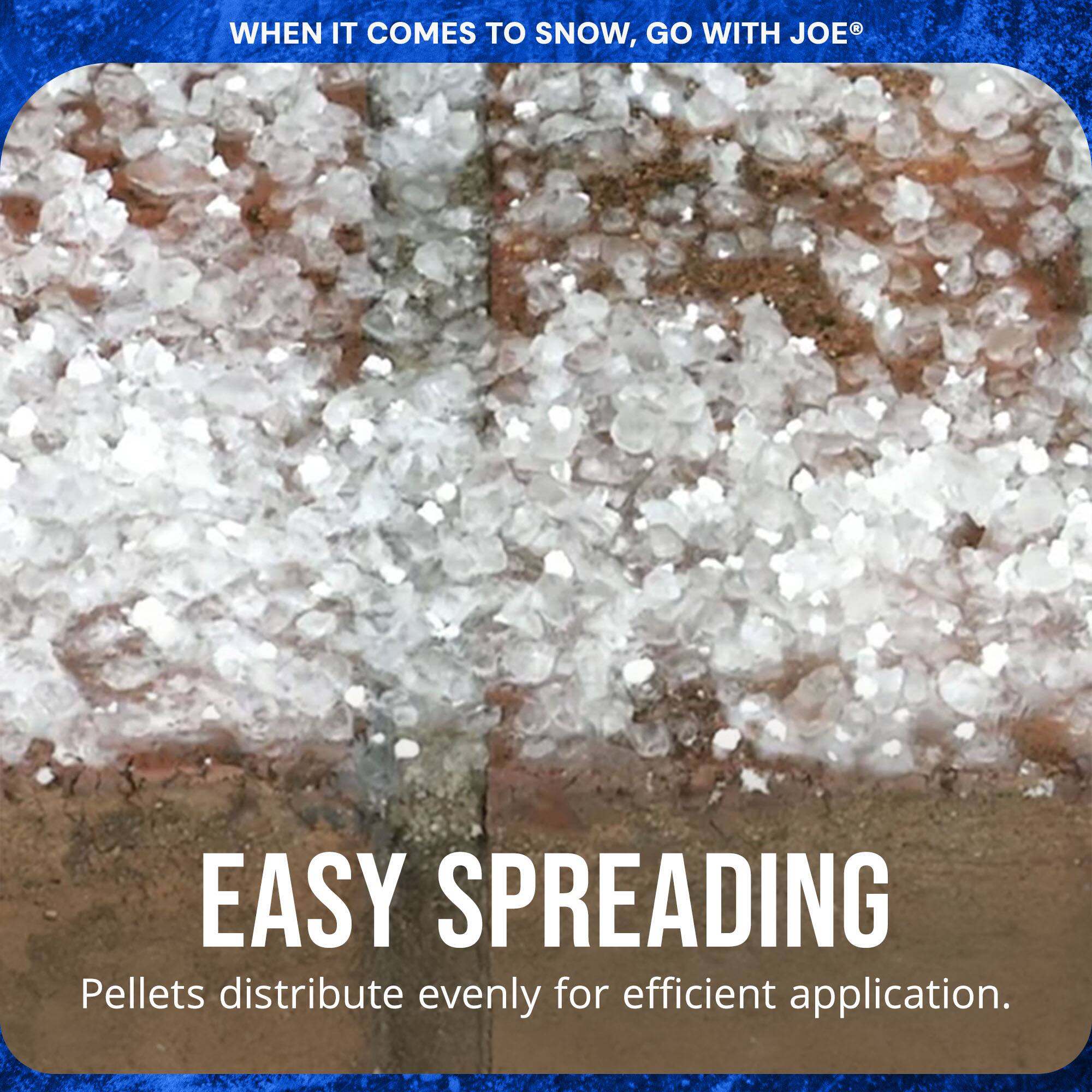 WHEN IT COMES TO SNOW, GO WITH JOE®

EASY SPREADING

Pellets distribute evenly for efficient application.