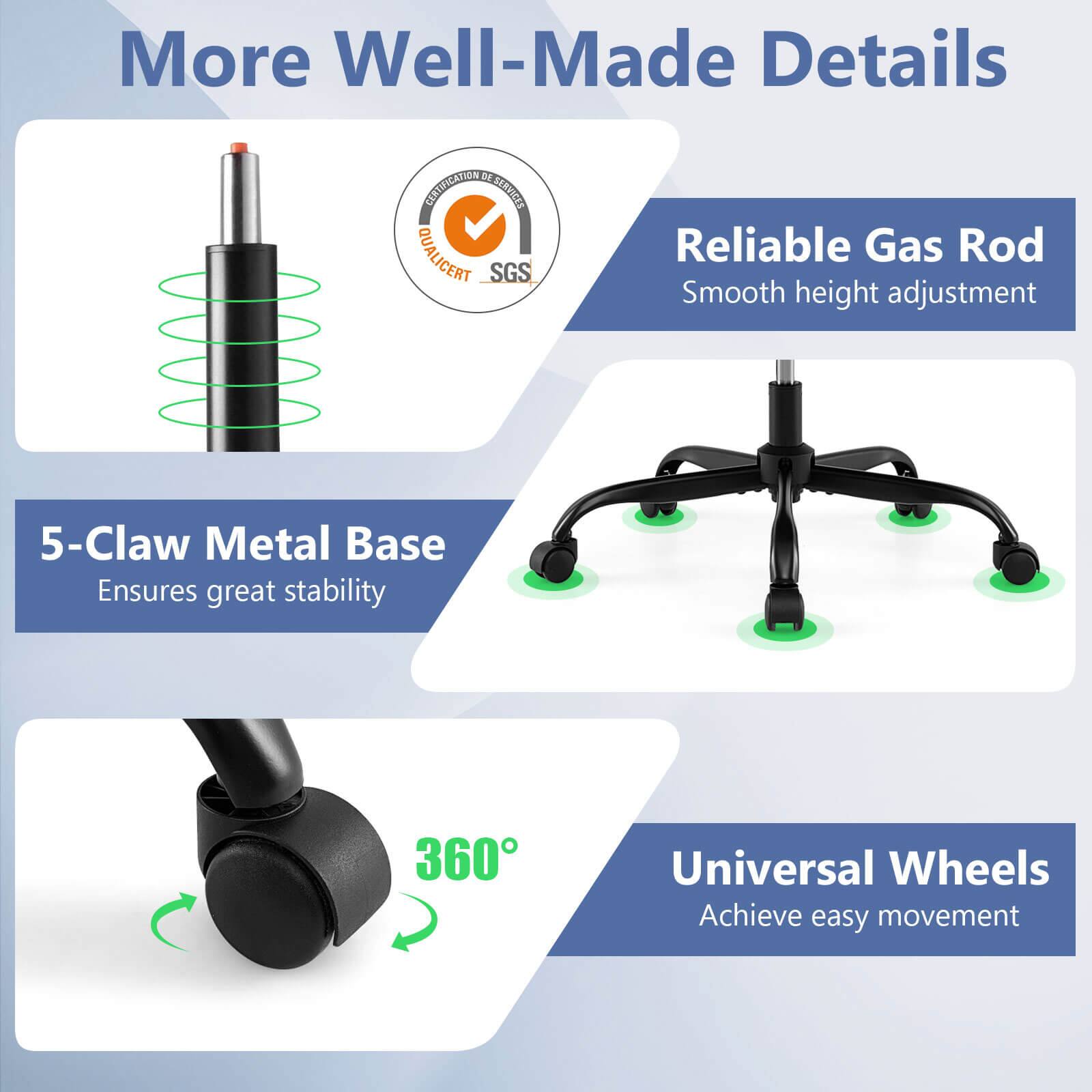 More Well-Made Details

- Reliable Gas Rod
  - Smooth height adjustment

- 5-Claw Metal Base
  - Ensures great stability

- Universal Wheels
  - Achieve easy movement

- 360°

- QUALICERT SGS