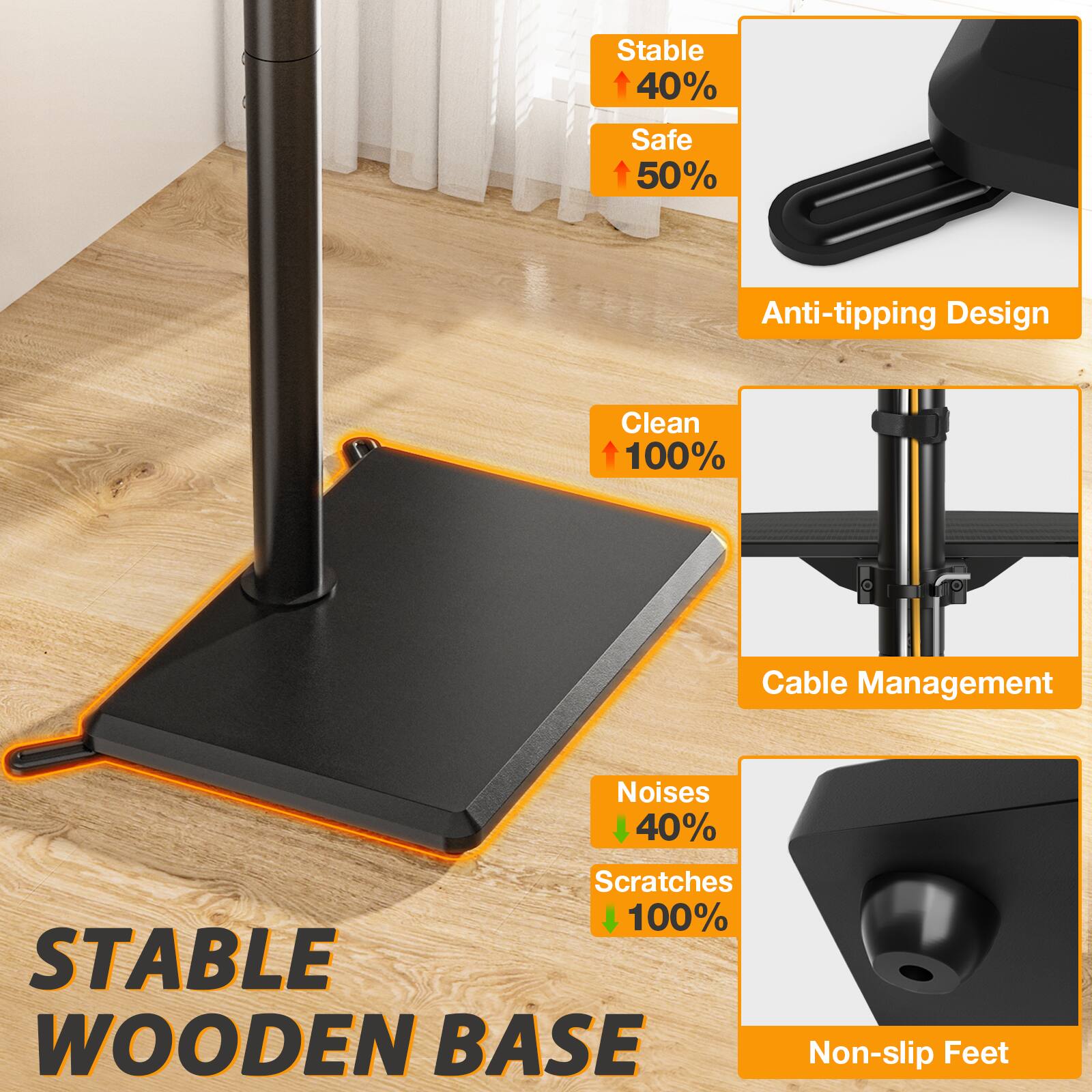 Stable 40%  
Safe 50%  
Anti-tipping Design  
Clean 100%  
Cable Management  
Noises 40%  
Scratches 100%  
STABLE WOODEN BASE  
Non-slip Feet
