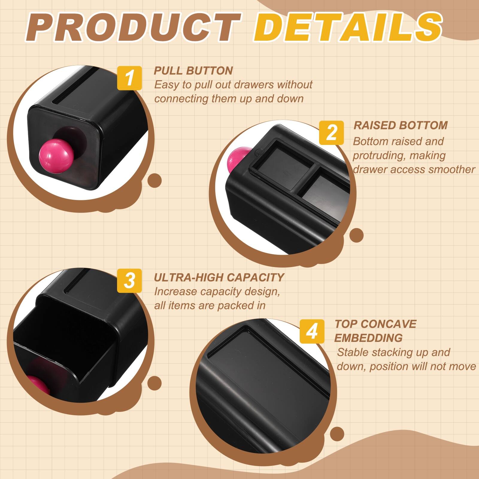 PRODUCT DETAILS

1. PULL BUTTON
   - Easy to pull out drawers without connecting them up and down

2. RAISED BOTTOM
   - Bottom raised and protruding, making drawer access smoother

3. ULTRA-HIGH CAPACITY
   - Increase capacity design, all items are packed in

4. TOP CONCAVE EMBEDDING
   - Stable stacking up and down, position will not move