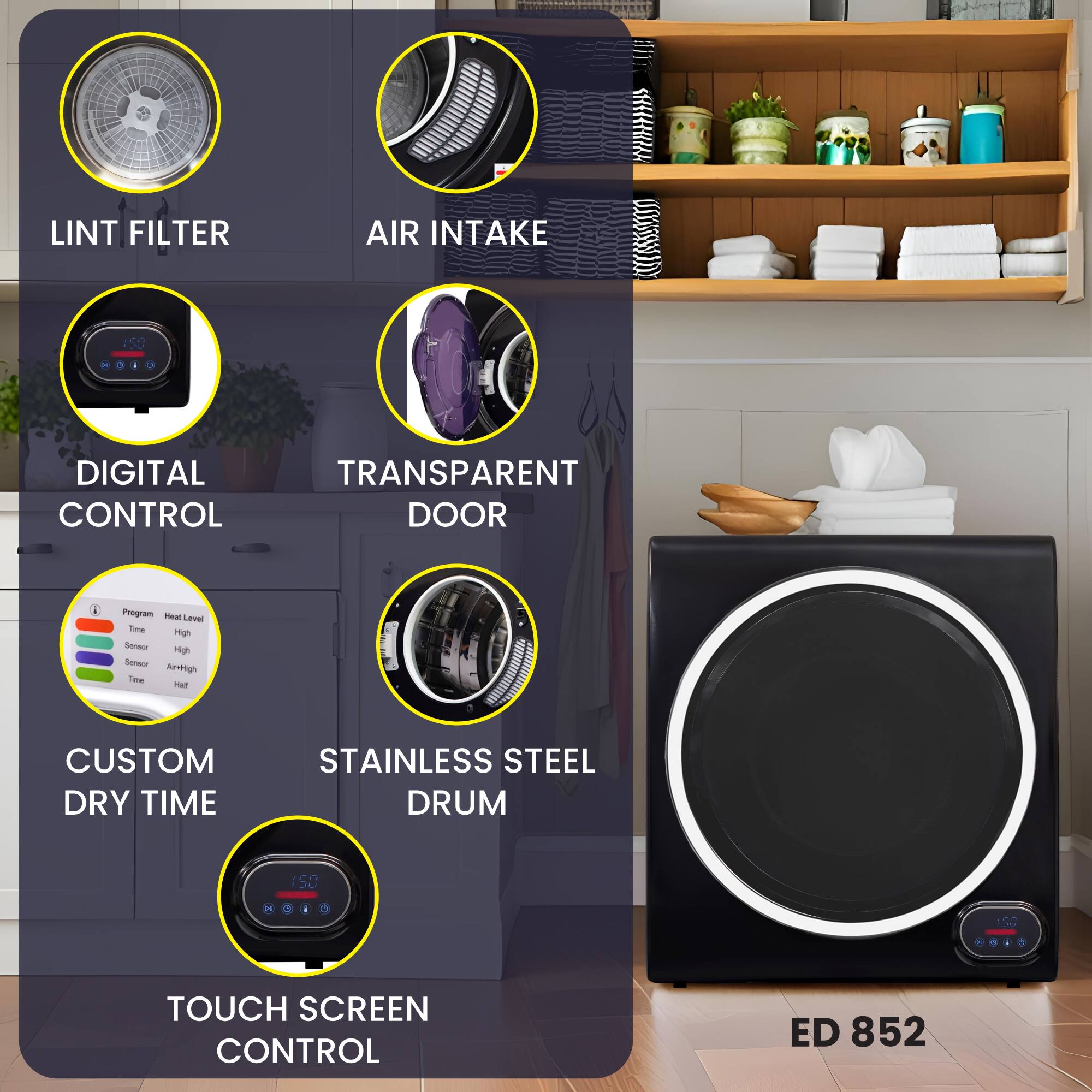 - LINT FILTER
- AIR INTAKE
- DIGITAL CONTROL
- TRANSPARENT DOOR
- CUSTOM DRY TIME
- STAINLESS STEEL DRUM
- TOUCH SCREEN CONTROL
- ED 852