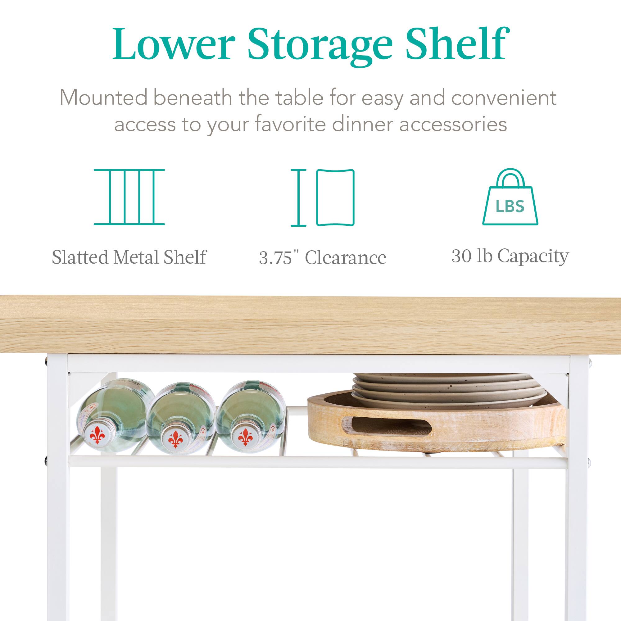 Lower Storage Shelf

Mounted beneath the table for easy and convenient access to your favorite dinner accessories

Slatted Metal Shelf  
3.75" Clearance  
30 lb Capacity