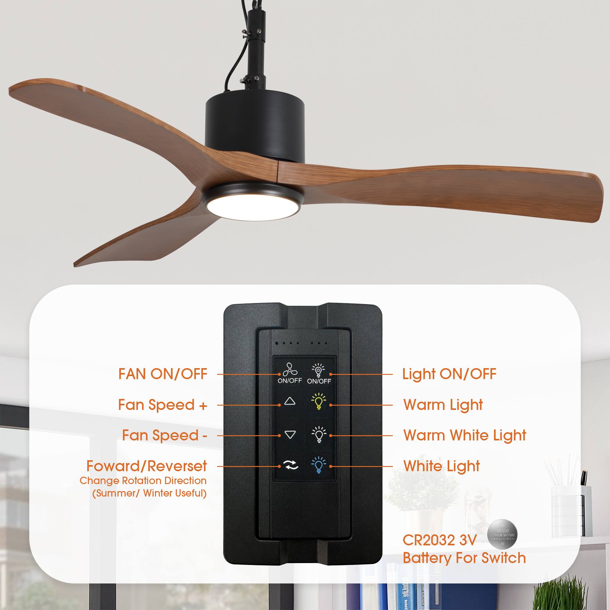 FAN ON/OFF  
Fan Speed +  
Fan Speed -  
Forward/Reverse  
Change Rotation Direction (Summer/Winter Useful)  

Light ON/OFF  
Warm Light  
Warm White Light  
White Light  

CR2032 3V Battery For Switch